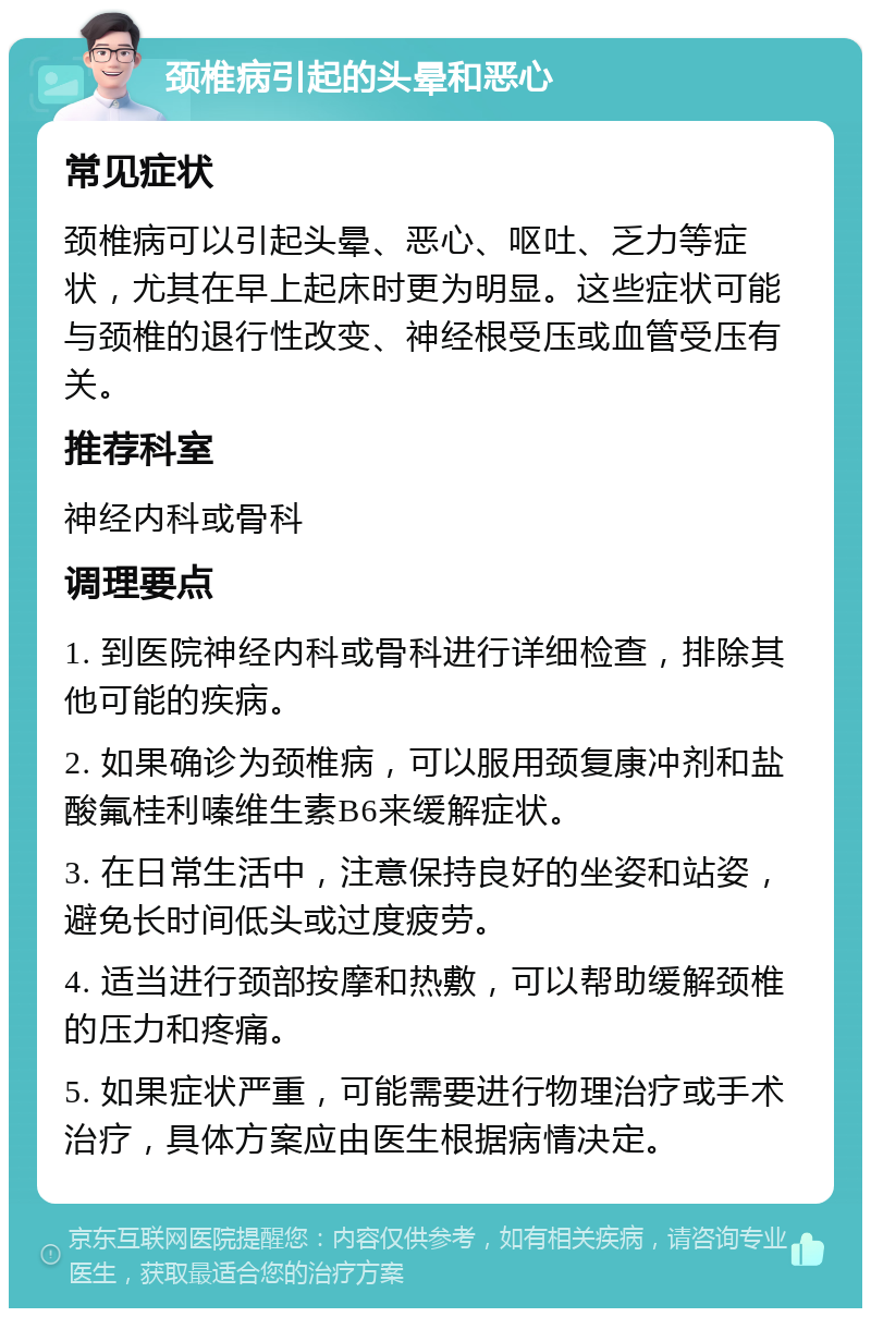 颈椎病引起的头晕和恶心 常见症状 颈椎病可以引起头晕、恶心、呕吐、乏力等症状，尤其在早上起床时更为明显。这些症状可能与颈椎的退行性改变、神经根受压或血管受压有关。 推荐科室 神经内科或骨科 调理要点 1. 到医院神经内科或骨科进行详细检查，排除其他可能的疾病。 2. 如果确诊为颈椎病，可以服用颈复康冲剂和盐酸氟桂利嗪维生素B6来缓解症状。 3. 在日常生活中，注意保持良好的坐姿和站姿，避免长时间低头或过度疲劳。 4. 适当进行颈部按摩和热敷，可以帮助缓解颈椎的压力和疼痛。 5. 如果症状严重，可能需要进行物理治疗或手术治疗，具体方案应由医生根据病情决定。