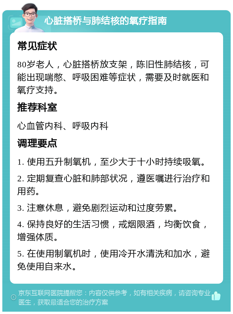 心脏搭桥与肺结核的氧疗指南 常见症状 80岁老人，心脏搭桥放支架，陈旧性肺结核，可能出现喘憋、呼吸困难等症状，需要及时就医和氧疗支持。 推荐科室 心血管内科、呼吸内科 调理要点 1. 使用五升制氧机，至少大于十小时持续吸氧。 2. 定期复查心脏和肺部状况，遵医嘱进行治疗和用药。 3. 注意休息，避免剧烈运动和过度劳累。 4. 保持良好的生活习惯，戒烟限酒，均衡饮食，增强体质。 5. 在使用制氧机时，使用冷开水清洗和加水，避免使用自来水。