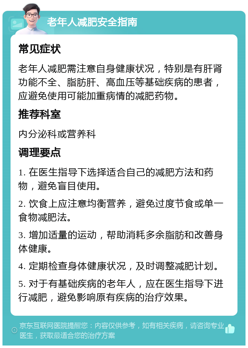 老年人减肥安全指南 常见症状 老年人减肥需注意自身健康状况，特别是有肝肾功能不全、脂肪肝、高血压等基础疾病的患者，应避免使用可能加重病情的减肥药物。 推荐科室 内分泌科或营养科 调理要点 1. 在医生指导下选择适合自己的减肥方法和药物，避免盲目使用。 2. 饮食上应注意均衡营养，避免过度节食或单一食物减肥法。 3. 增加适量的运动，帮助消耗多余脂肪和改善身体健康。 4. 定期检查身体健康状况，及时调整减肥计划。 5. 对于有基础疾病的老年人，应在医生指导下进行减肥，避免影响原有疾病的治疗效果。