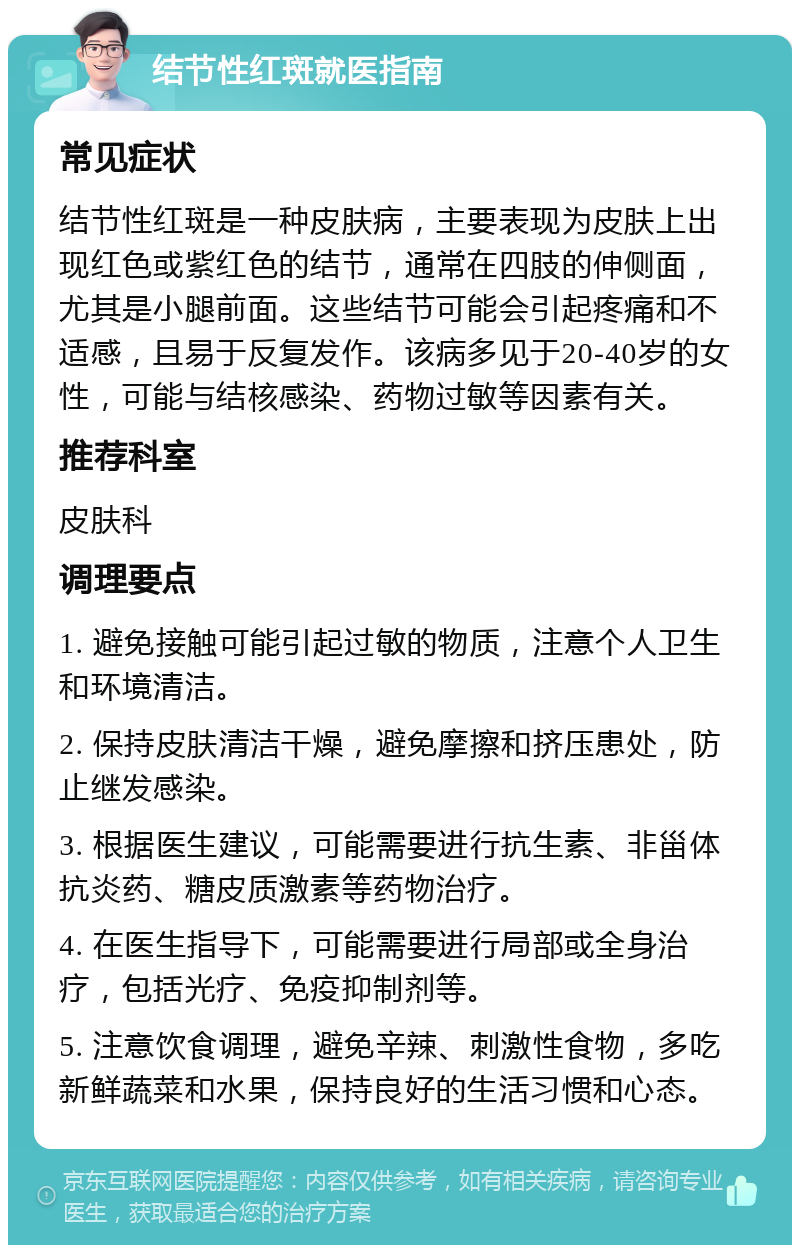 结节性红斑就医指南 常见症状 结节性红斑是一种皮肤病，主要表现为皮肤上出现红色或紫红色的结节，通常在四肢的伸侧面，尤其是小腿前面。这些结节可能会引起疼痛和不适感，且易于反复发作。该病多见于20-40岁的女性，可能与结核感染、药物过敏等因素有关。 推荐科室 皮肤科 调理要点 1. 避免接触可能引起过敏的物质，注意个人卫生和环境清洁。 2. 保持皮肤清洁干燥，避免摩擦和挤压患处，防止继发感染。 3. 根据医生建议，可能需要进行抗生素、非甾体抗炎药、糖皮质激素等药物治疗。 4. 在医生指导下，可能需要进行局部或全身治疗，包括光疗、免疫抑制剂等。 5. 注意饮食调理，避免辛辣、刺激性食物，多吃新鲜蔬菜和水果，保持良好的生活习惯和心态。