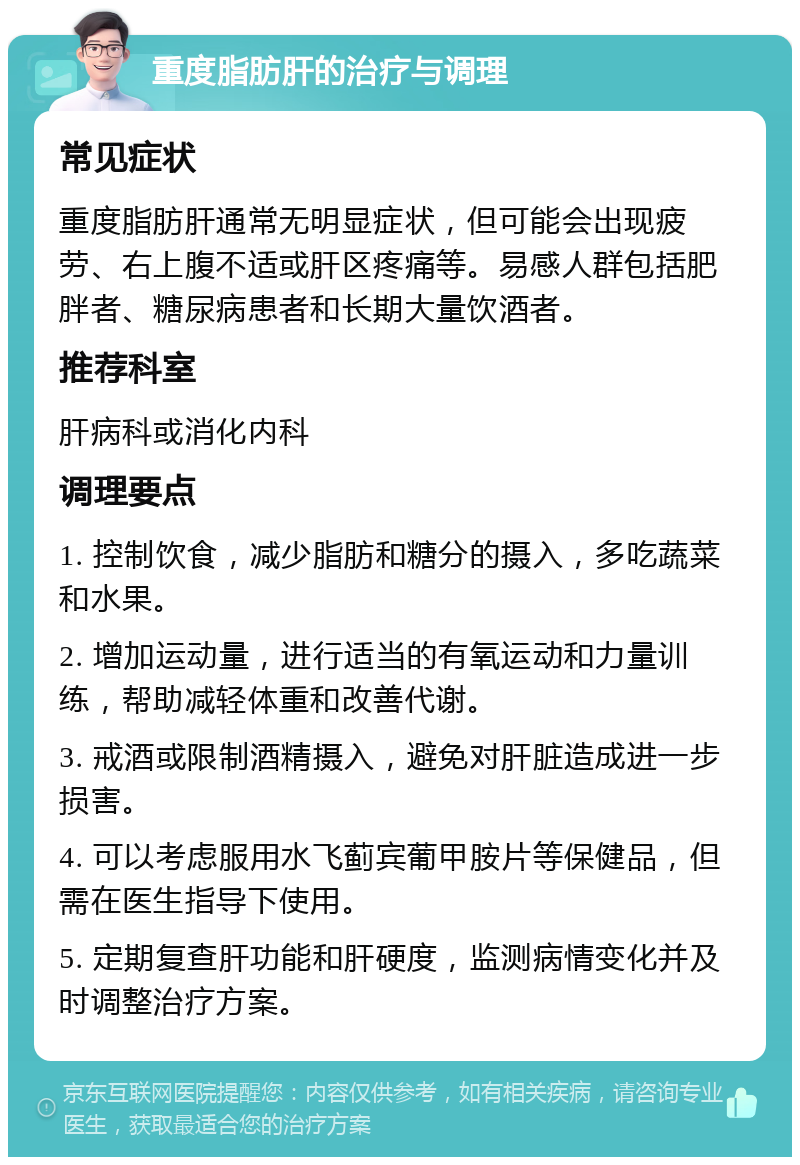 重度脂肪肝的治疗与调理 常见症状 重度脂肪肝通常无明显症状，但可能会出现疲劳、右上腹不适或肝区疼痛等。易感人群包括肥胖者、糖尿病患者和长期大量饮酒者。 推荐科室 肝病科或消化内科 调理要点 1. 控制饮食，减少脂肪和糖分的摄入，多吃蔬菜和水果。 2. 增加运动量，进行适当的有氧运动和力量训练，帮助减轻体重和改善代谢。 3. 戒酒或限制酒精摄入，避免对肝脏造成进一步损害。 4. 可以考虑服用水飞蓟宾葡甲胺片等保健品，但需在医生指导下使用。 5. 定期复查肝功能和肝硬度，监测病情变化并及时调整治疗方案。