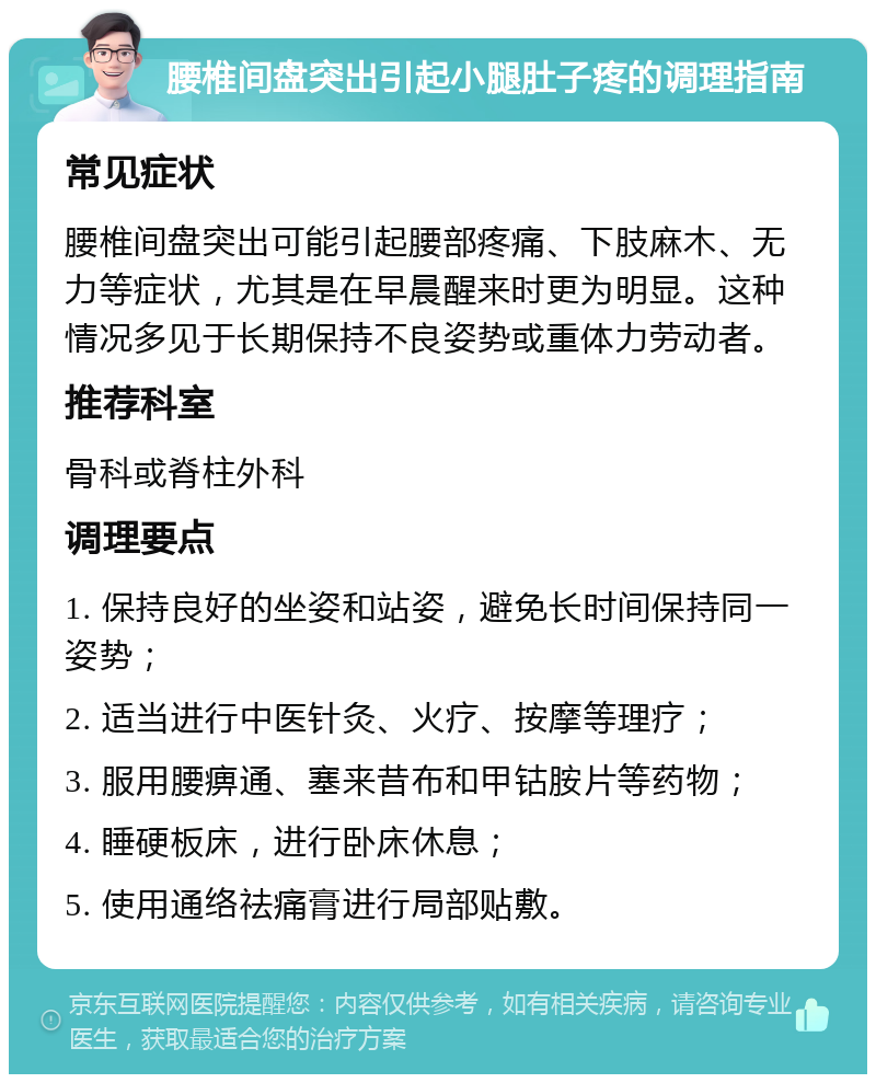 腰椎间盘突出引起小腿肚子疼的调理指南 常见症状 腰椎间盘突出可能引起腰部疼痛、下肢麻木、无力等症状，尤其是在早晨醒来时更为明显。这种情况多见于长期保持不良姿势或重体力劳动者。 推荐科室 骨科或脊柱外科 调理要点 1. 保持良好的坐姿和站姿，避免长时间保持同一姿势； 2. 适当进行中医针灸、火疗、按摩等理疗； 3. 服用腰痹通、塞来昔布和甲钴胺片等药物； 4. 睡硬板床，进行卧床休息； 5. 使用通络祛痛膏进行局部贴敷。