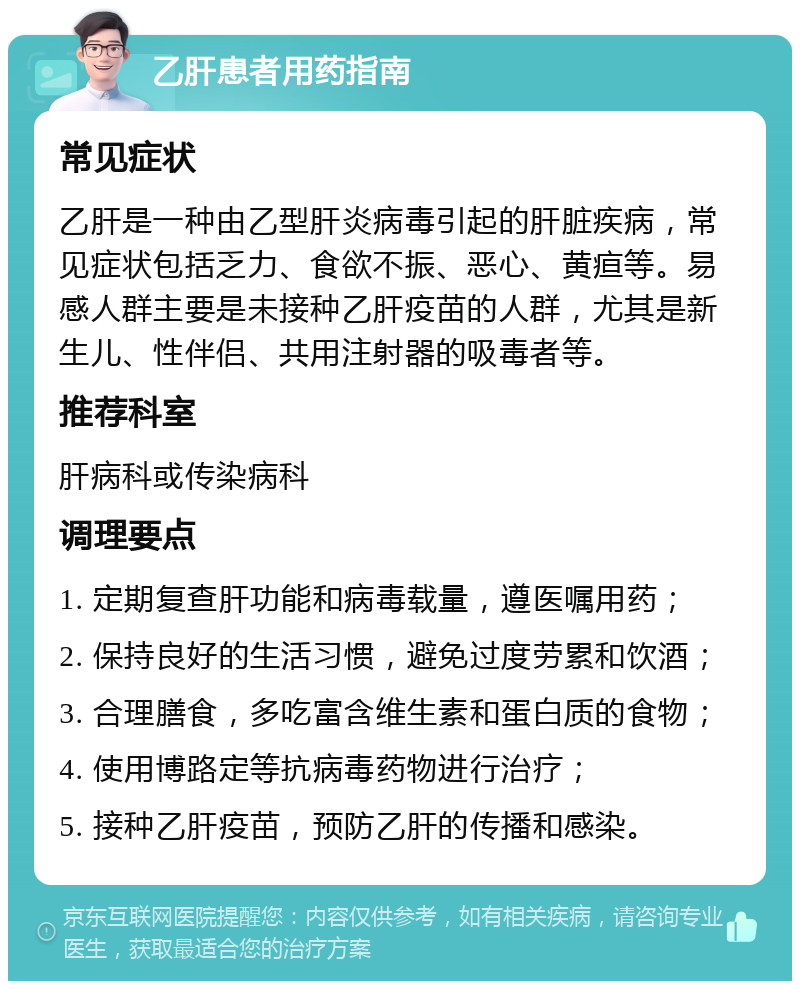 乙肝患者用药指南 常见症状 乙肝是一种由乙型肝炎病毒引起的肝脏疾病，常见症状包括乏力、食欲不振、恶心、黄疸等。易感人群主要是未接种乙肝疫苗的人群，尤其是新生儿、性伴侣、共用注射器的吸毒者等。 推荐科室 肝病科或传染病科 调理要点 1. 定期复查肝功能和病毒载量，遵医嘱用药； 2. 保持良好的生活习惯，避免过度劳累和饮酒； 3. 合理膳食，多吃富含维生素和蛋白质的食物； 4. 使用博路定等抗病毒药物进行治疗； 5. 接种乙肝疫苗，预防乙肝的传播和感染。