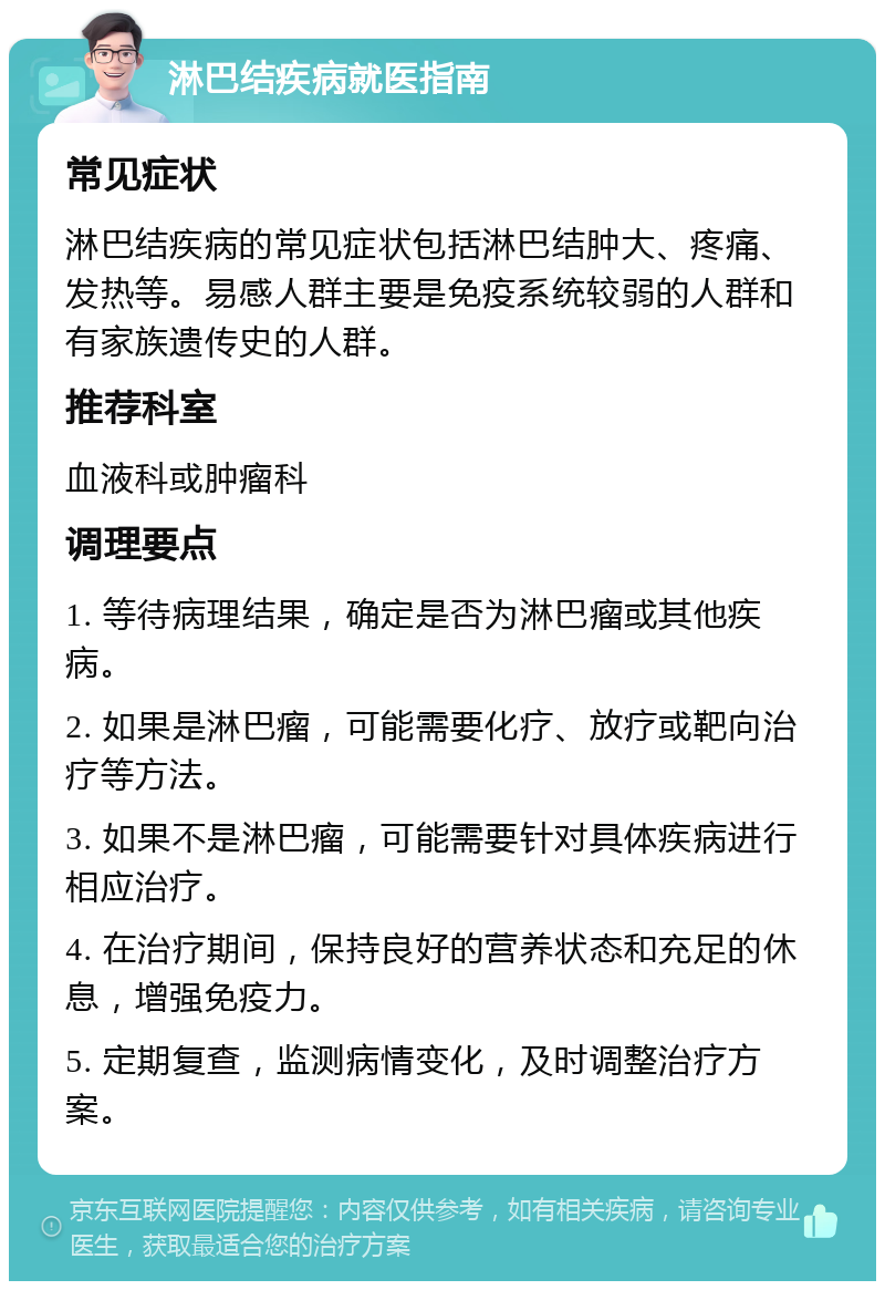 淋巴结疾病就医指南 常见症状 淋巴结疾病的常见症状包括淋巴结肿大、疼痛、发热等。易感人群主要是免疫系统较弱的人群和有家族遗传史的人群。 推荐科室 血液科或肿瘤科 调理要点 1. 等待病理结果，确定是否为淋巴瘤或其他疾病。 2. 如果是淋巴瘤，可能需要化疗、放疗或靶向治疗等方法。 3. 如果不是淋巴瘤，可能需要针对具体疾病进行相应治疗。 4. 在治疗期间，保持良好的营养状态和充足的休息，增强免疫力。 5. 定期复查，监测病情变化，及时调整治疗方案。