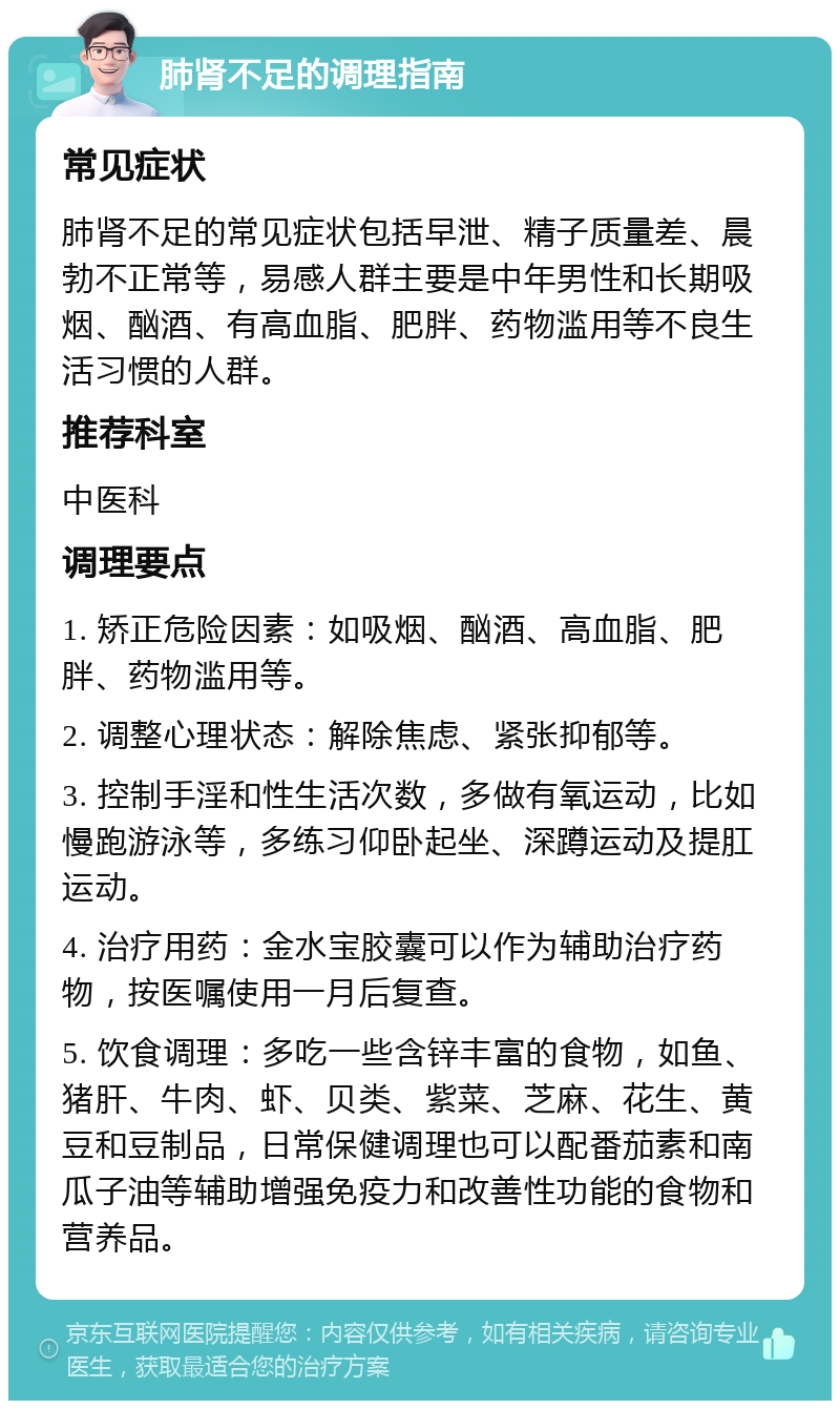 肺肾不足的调理指南 常见症状 肺肾不足的常见症状包括早泄、精子质量差、晨勃不正常等，易感人群主要是中年男性和长期吸烟、酗酒、有高血脂、肥胖、药物滥用等不良生活习惯的人群。 推荐科室 中医科 调理要点 1. 矫正危险因素：如吸烟、酗酒、高血脂、肥胖、药物滥用等。 2. 调整心理状态：解除焦虑、紧张抑郁等。 3. 控制手淫和性生活次数，多做有氧运动，比如慢跑游泳等，多练习仰卧起坐、深蹲运动及提肛运动。 4. 治疗用药：金水宝胶囊可以作为辅助治疗药物，按医嘱使用一月后复查。 5. 饮食调理：多吃一些含锌丰富的食物，如鱼、猪肝、牛肉、虾、贝类、紫菜、芝麻、花生、黄豆和豆制品，日常保健调理也可以配番茄素和南瓜子油等辅助增强免疫力和改善性功能的食物和营养品。