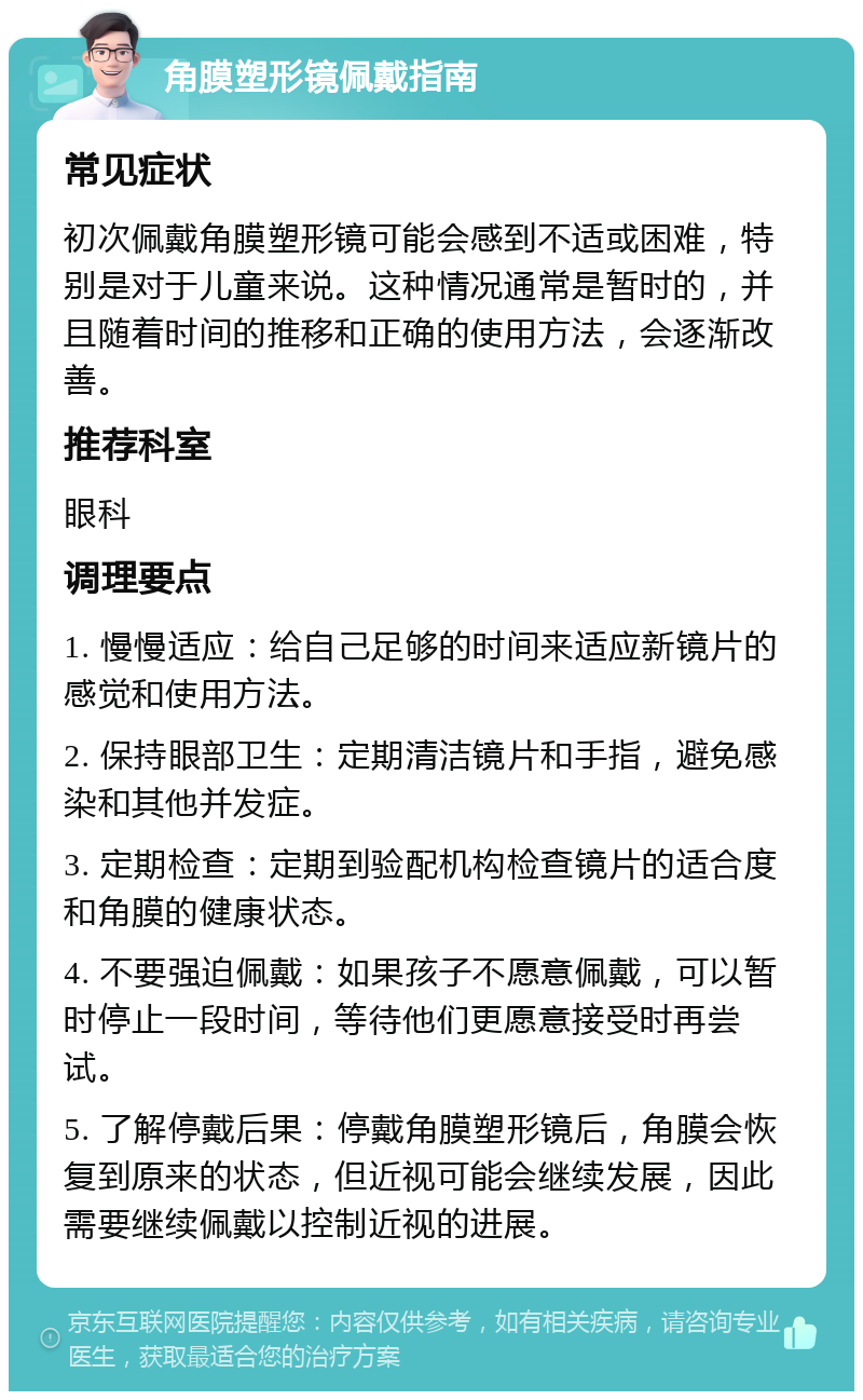 角膜塑形镜佩戴指南 常见症状 初次佩戴角膜塑形镜可能会感到不适或困难，特别是对于儿童来说。这种情况通常是暂时的，并且随着时间的推移和正确的使用方法，会逐渐改善。 推荐科室 眼科 调理要点 1. 慢慢适应：给自己足够的时间来适应新镜片的感觉和使用方法。 2. 保持眼部卫生：定期清洁镜片和手指，避免感染和其他并发症。 3. 定期检查：定期到验配机构检查镜片的适合度和角膜的健康状态。 4. 不要强迫佩戴：如果孩子不愿意佩戴，可以暂时停止一段时间，等待他们更愿意接受时再尝试。 5. 了解停戴后果：停戴角膜塑形镜后，角膜会恢复到原来的状态，但近视可能会继续发展，因此需要继续佩戴以控制近视的进展。