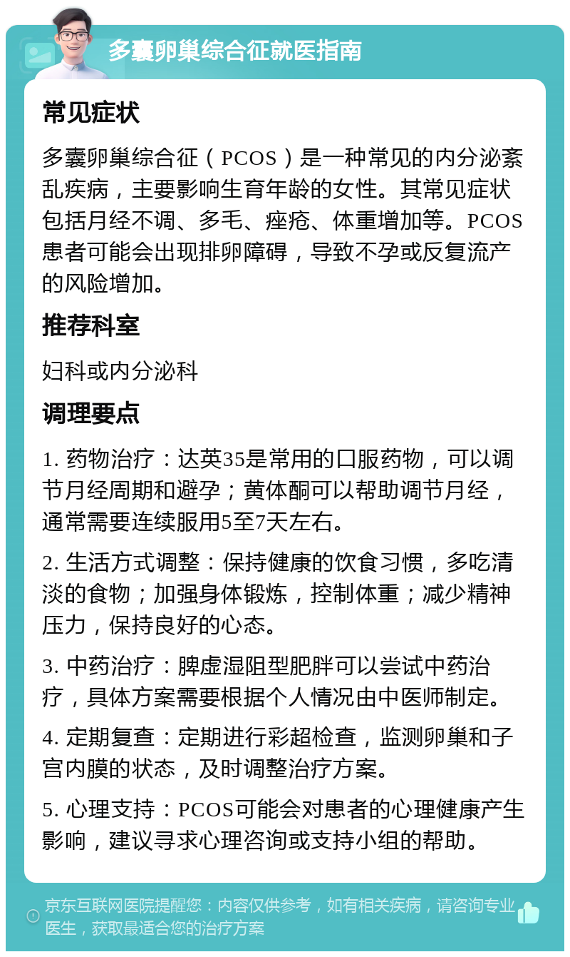 多囊卵巢综合征就医指南 常见症状 多囊卵巢综合征（PCOS）是一种常见的内分泌紊乱疾病，主要影响生育年龄的女性。其常见症状包括月经不调、多毛、痤疮、体重增加等。PCOS患者可能会出现排卵障碍，导致不孕或反复流产的风险增加。 推荐科室 妇科或内分泌科 调理要点 1. 药物治疗：达英35是常用的口服药物，可以调节月经周期和避孕；黄体酮可以帮助调节月经，通常需要连续服用5至7天左右。 2. 生活方式调整：保持健康的饮食习惯，多吃清淡的食物；加强身体锻炼，控制体重；减少精神压力，保持良好的心态。 3. 中药治疗：脾虚湿阻型肥胖可以尝试中药治疗，具体方案需要根据个人情况由中医师制定。 4. 定期复查：定期进行彩超检查，监测卵巢和子宫内膜的状态，及时调整治疗方案。 5. 心理支持：PCOS可能会对患者的心理健康产生影响，建议寻求心理咨询或支持小组的帮助。