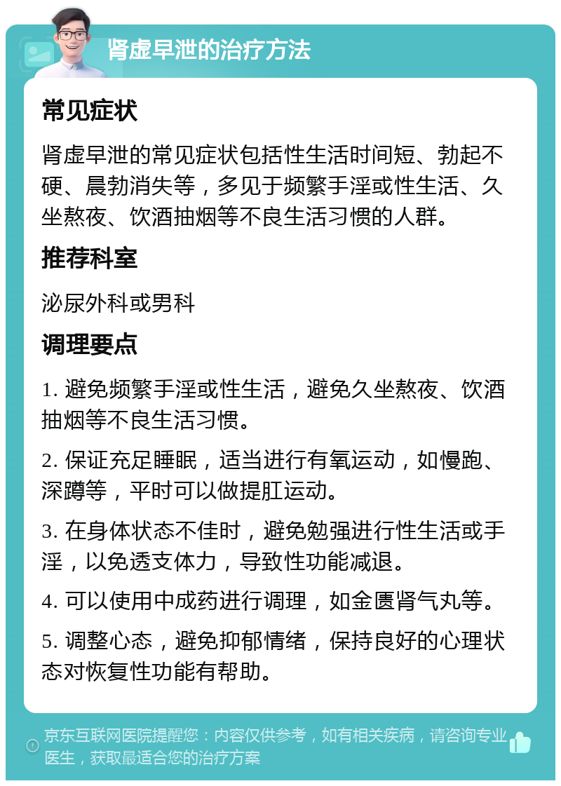 肾虚早泄的治疗方法 常见症状 肾虚早泄的常见症状包括性生活时间短、勃起不硬、晨勃消失等，多见于频繁手淫或性生活、久坐熬夜、饮酒抽烟等不良生活习惯的人群。 推荐科室 泌尿外科或男科 调理要点 1. 避免频繁手淫或性生活，避免久坐熬夜、饮酒抽烟等不良生活习惯。 2. 保证充足睡眠，适当进行有氧运动，如慢跑、深蹲等，平时可以做提肛运动。 3. 在身体状态不佳时，避免勉强进行性生活或手淫，以免透支体力，导致性功能减退。 4. 可以使用中成药进行调理，如金匮肾气丸等。 5. 调整心态，避免抑郁情绪，保持良好的心理状态对恢复性功能有帮助。