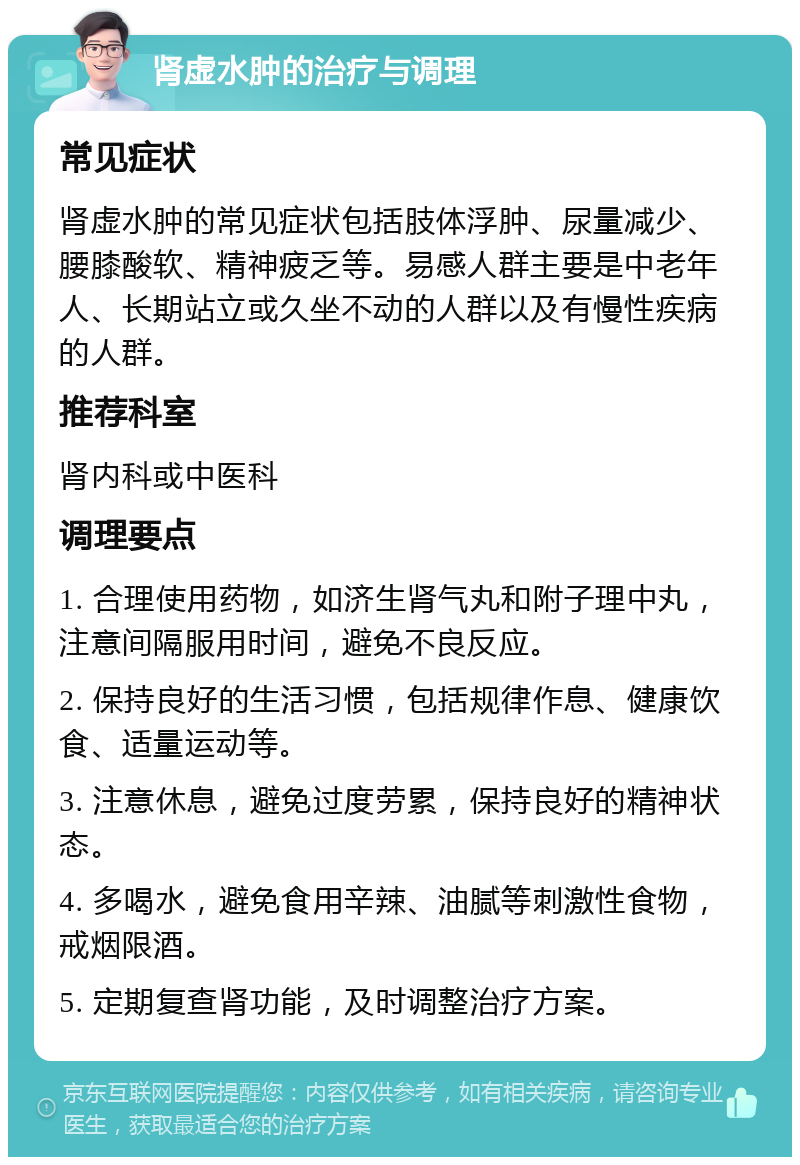 肾虚水肿的治疗与调理 常见症状 肾虚水肿的常见症状包括肢体浮肿、尿量减少、腰膝酸软、精神疲乏等。易感人群主要是中老年人、长期站立或久坐不动的人群以及有慢性疾病的人群。 推荐科室 肾内科或中医科 调理要点 1. 合理使用药物，如济生肾气丸和附子理中丸，注意间隔服用时间，避免不良反应。 2. 保持良好的生活习惯，包括规律作息、健康饮食、适量运动等。 3. 注意休息，避免过度劳累，保持良好的精神状态。 4. 多喝水，避免食用辛辣、油腻等刺激性食物，戒烟限酒。 5. 定期复查肾功能，及时调整治疗方案。