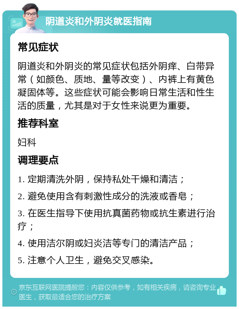 阴道炎和外阴炎就医指南 常见症状 阴道炎和外阴炎的常见症状包括外阴痒、白带异常（如颜色、质地、量等改变）、内裤上有黄色凝固体等。这些症状可能会影响日常生活和性生活的质量，尤其是对于女性来说更为重要。 推荐科室 妇科 调理要点 1. 定期清洗外阴，保持私处干燥和清洁； 2. 避免使用含有刺激性成分的洗液或香皂； 3. 在医生指导下使用抗真菌药物或抗生素进行治疗； 4. 使用洁尔阴或妇炎洁等专门的清洁产品； 5. 注意个人卫生，避免交叉感染。