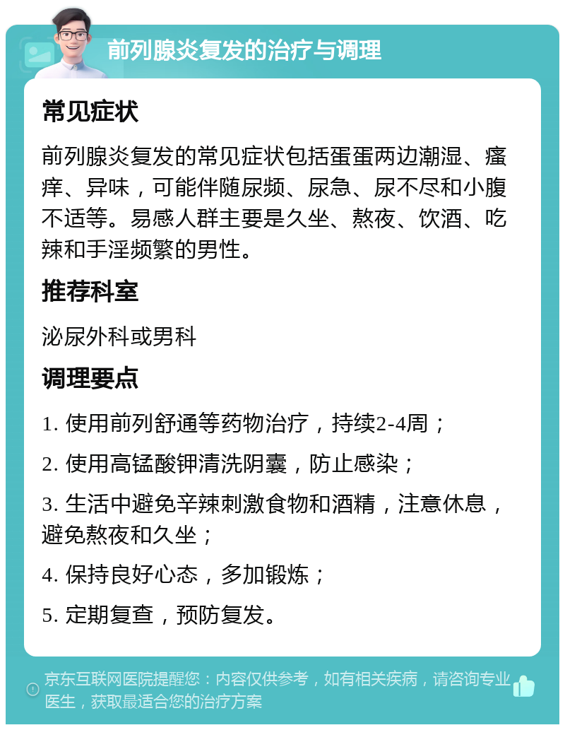 前列腺炎复发的治疗与调理 常见症状 前列腺炎复发的常见症状包括蛋蛋两边潮湿、瘙痒、异味，可能伴随尿频、尿急、尿不尽和小腹不适等。易感人群主要是久坐、熬夜、饮酒、吃辣和手淫频繁的男性。 推荐科室 泌尿外科或男科 调理要点 1. 使用前列舒通等药物治疗，持续2-4周； 2. 使用高锰酸钾清洗阴囊，防止感染； 3. 生活中避免辛辣刺激食物和酒精，注意休息，避免熬夜和久坐； 4. 保持良好心态，多加锻炼； 5. 定期复查，预防复发。