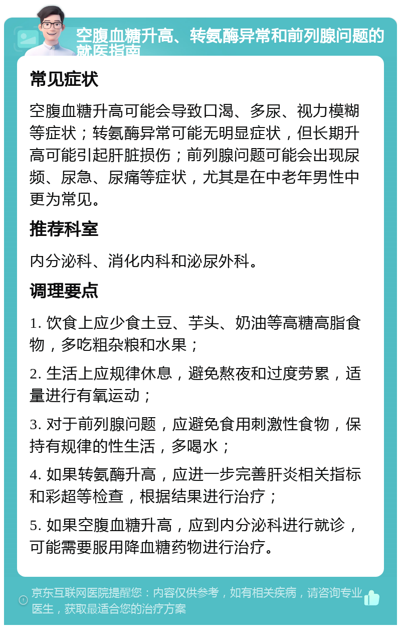 空腹血糖升高、转氨酶异常和前列腺问题的就医指南 常见症状 空腹血糖升高可能会导致口渴、多尿、视力模糊等症状；转氨酶异常可能无明显症状，但长期升高可能引起肝脏损伤；前列腺问题可能会出现尿频、尿急、尿痛等症状，尤其是在中老年男性中更为常见。 推荐科室 内分泌科、消化内科和泌尿外科。 调理要点 1. 饮食上应少食土豆、芋头、奶油等高糖高脂食物，多吃粗杂粮和水果； 2. 生活上应规律休息，避免熬夜和过度劳累，适量进行有氧运动； 3. 对于前列腺问题，应避免食用刺激性食物，保持有规律的性生活，多喝水； 4. 如果转氨酶升高，应进一步完善肝炎相关指标和彩超等检查，根据结果进行治疗； 5. 如果空腹血糖升高，应到内分泌科进行就诊，可能需要服用降血糖药物进行治疗。