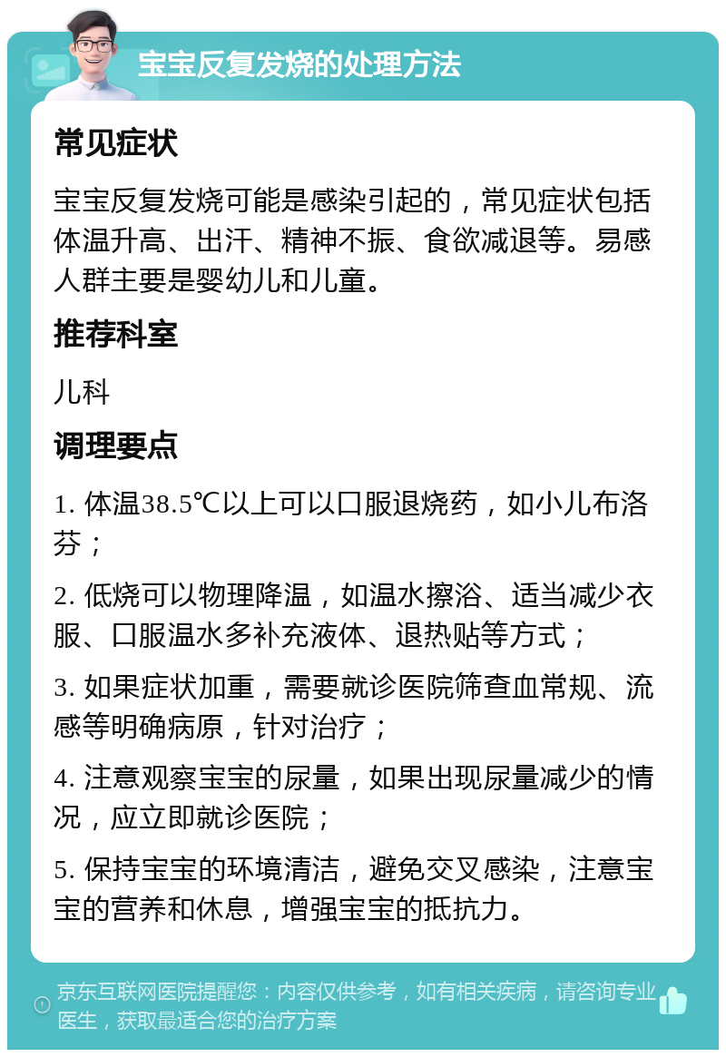 宝宝反复发烧的处理方法 常见症状 宝宝反复发烧可能是感染引起的，常见症状包括体温升高、出汗、精神不振、食欲减退等。易感人群主要是婴幼儿和儿童。 推荐科室 儿科 调理要点 1. 体温38.5℃以上可以口服退烧药，如小儿布洛芬； 2. 低烧可以物理降温，如温水擦浴、适当减少衣服、口服温水多补充液体、退热贴等方式； 3. 如果症状加重，需要就诊医院筛查血常规、流感等明确病原，针对治疗； 4. 注意观察宝宝的尿量，如果出现尿量减少的情况，应立即就诊医院； 5. 保持宝宝的环境清洁，避免交叉感染，注意宝宝的营养和休息，增强宝宝的抵抗力。