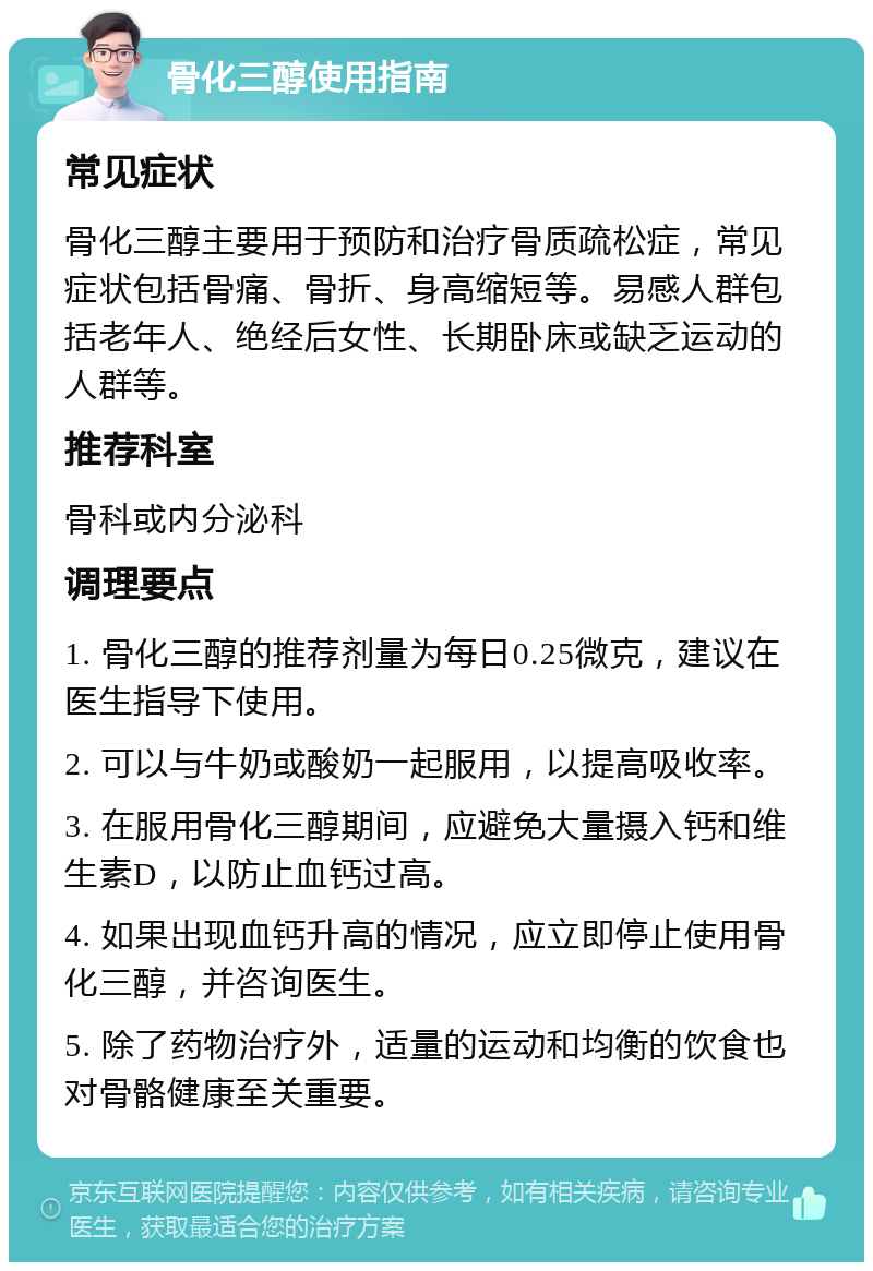 骨化三醇使用指南 常见症状 骨化三醇主要用于预防和治疗骨质疏松症，常见症状包括骨痛、骨折、身高缩短等。易感人群包括老年人、绝经后女性、长期卧床或缺乏运动的人群等。 推荐科室 骨科或内分泌科 调理要点 1. 骨化三醇的推荐剂量为每日0.25微克，建议在医生指导下使用。 2. 可以与牛奶或酸奶一起服用，以提高吸收率。 3. 在服用骨化三醇期间，应避免大量摄入钙和维生素D，以防止血钙过高。 4. 如果出现血钙升高的情况，应立即停止使用骨化三醇，并咨询医生。 5. 除了药物治疗外，适量的运动和均衡的饮食也对骨骼健康至关重要。