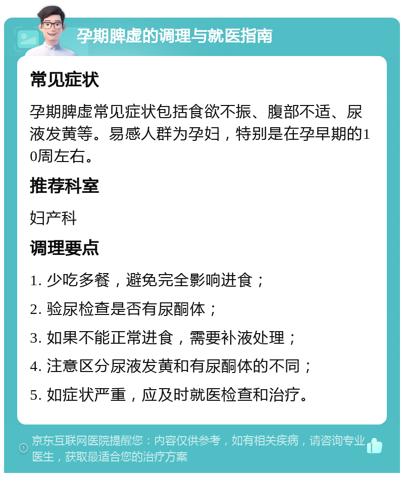 孕期脾虚的调理与就医指南 常见症状 孕期脾虚常见症状包括食欲不振、腹部不适、尿液发黄等。易感人群为孕妇，特别是在孕早期的10周左右。 推荐科室 妇产科 调理要点 1. 少吃多餐，避免完全影响进食； 2. 验尿检查是否有尿酮体； 3. 如果不能正常进食，需要补液处理； 4. 注意区分尿液发黄和有尿酮体的不同； 5. 如症状严重，应及时就医检查和治疗。