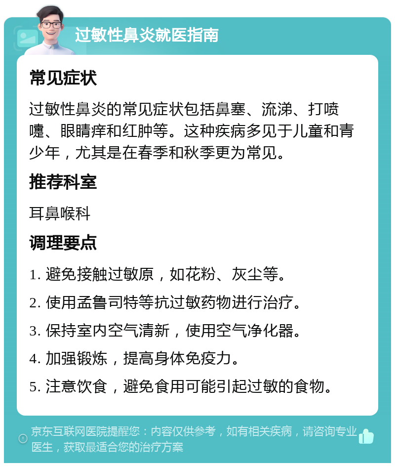 过敏性鼻炎就医指南 常见症状 过敏性鼻炎的常见症状包括鼻塞、流涕、打喷嚏、眼睛痒和红肿等。这种疾病多见于儿童和青少年，尤其是在春季和秋季更为常见。 推荐科室 耳鼻喉科 调理要点 1. 避免接触过敏原，如花粉、灰尘等。 2. 使用孟鲁司特等抗过敏药物进行治疗。 3. 保持室内空气清新，使用空气净化器。 4. 加强锻炼，提高身体免疫力。 5. 注意饮食，避免食用可能引起过敏的食物。