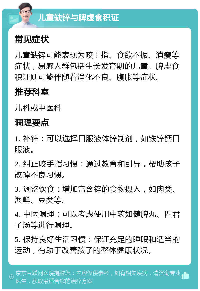 儿童缺锌与脾虚食积证 常见症状 儿童缺锌可能表现为咬手指、食欲不振、消瘦等症状，易感人群包括生长发育期的儿童。脾虚食积证则可能伴随着消化不良、腹胀等症状。 推荐科室 儿科或中医科 调理要点 1. 补锌：可以选择口服液体锌制剂，如铁锌钙口服液。 2. 纠正咬手指习惯：通过教育和引导，帮助孩子改掉不良习惯。 3. 调整饮食：增加富含锌的食物摄入，如肉类、海鲜、豆类等。 4. 中医调理：可以考虑使用中药如健脾丸、四君子汤等进行调理。 5. 保持良好生活习惯：保证充足的睡眠和适当的运动，有助于改善孩子的整体健康状况。