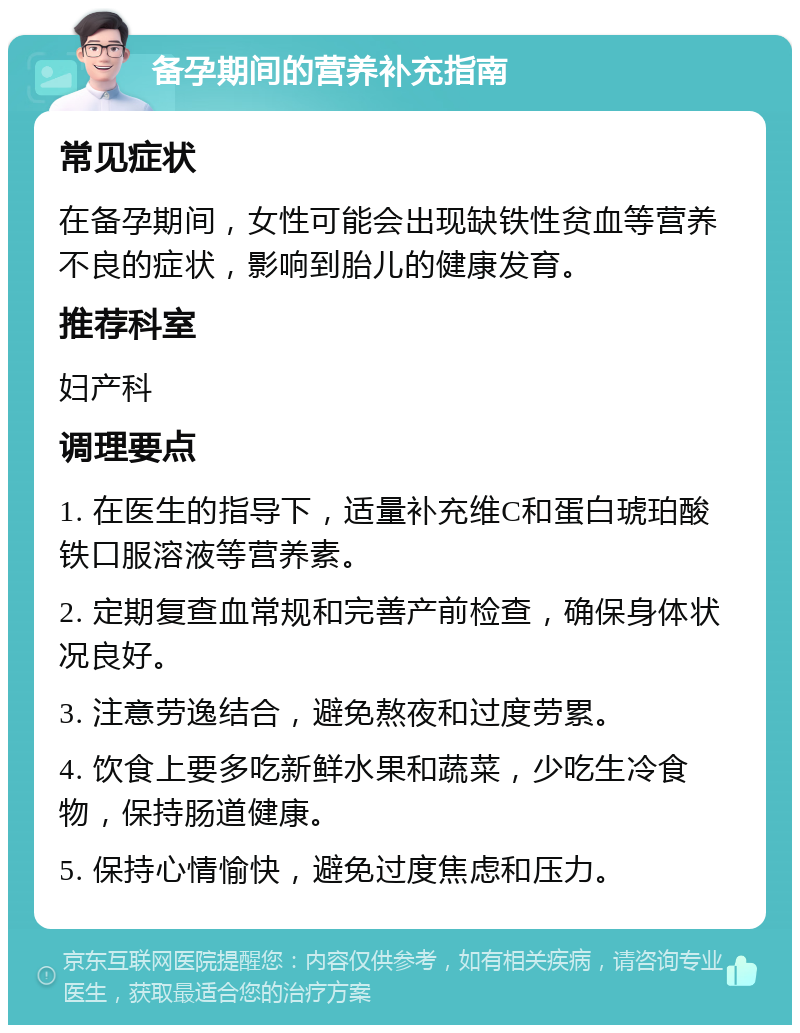 备孕期间的营养补充指南 常见症状 在备孕期间，女性可能会出现缺铁性贫血等营养不良的症状，影响到胎儿的健康发育。 推荐科室 妇产科 调理要点 1. 在医生的指导下，适量补充维C和蛋白琥珀酸铁口服溶液等营养素。 2. 定期复查血常规和完善产前检查，确保身体状况良好。 3. 注意劳逸结合，避免熬夜和过度劳累。 4. 饮食上要多吃新鲜水果和蔬菜，少吃生冷食物，保持肠道健康。 5. 保持心情愉快，避免过度焦虑和压力。