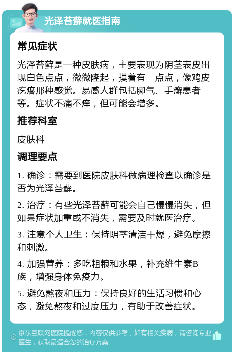 光泽苔藓就医指南 常见症状 光泽苔藓是一种皮肤病，主要表现为阴茎表皮出现白色点点，微微隆起，摸着有一点点，像鸡皮疙瘩那种感觉。易感人群包括脚气、手癣患者等。症状不痛不痒，但可能会增多。 推荐科室 皮肤科 调理要点 1. 确诊：需要到医院皮肤科做病理检查以确诊是否为光泽苔藓。 2. 治疗：有些光泽苔藓可能会自己慢慢消失，但如果症状加重或不消失，需要及时就医治疗。 3. 注意个人卫生：保持阴茎清洁干燥，避免摩擦和刺激。 4. 加强营养：多吃粗粮和水果，补充维生素B族，增强身体免疫力。 5. 避免熬夜和压力：保持良好的生活习惯和心态，避免熬夜和过度压力，有助于改善症状。