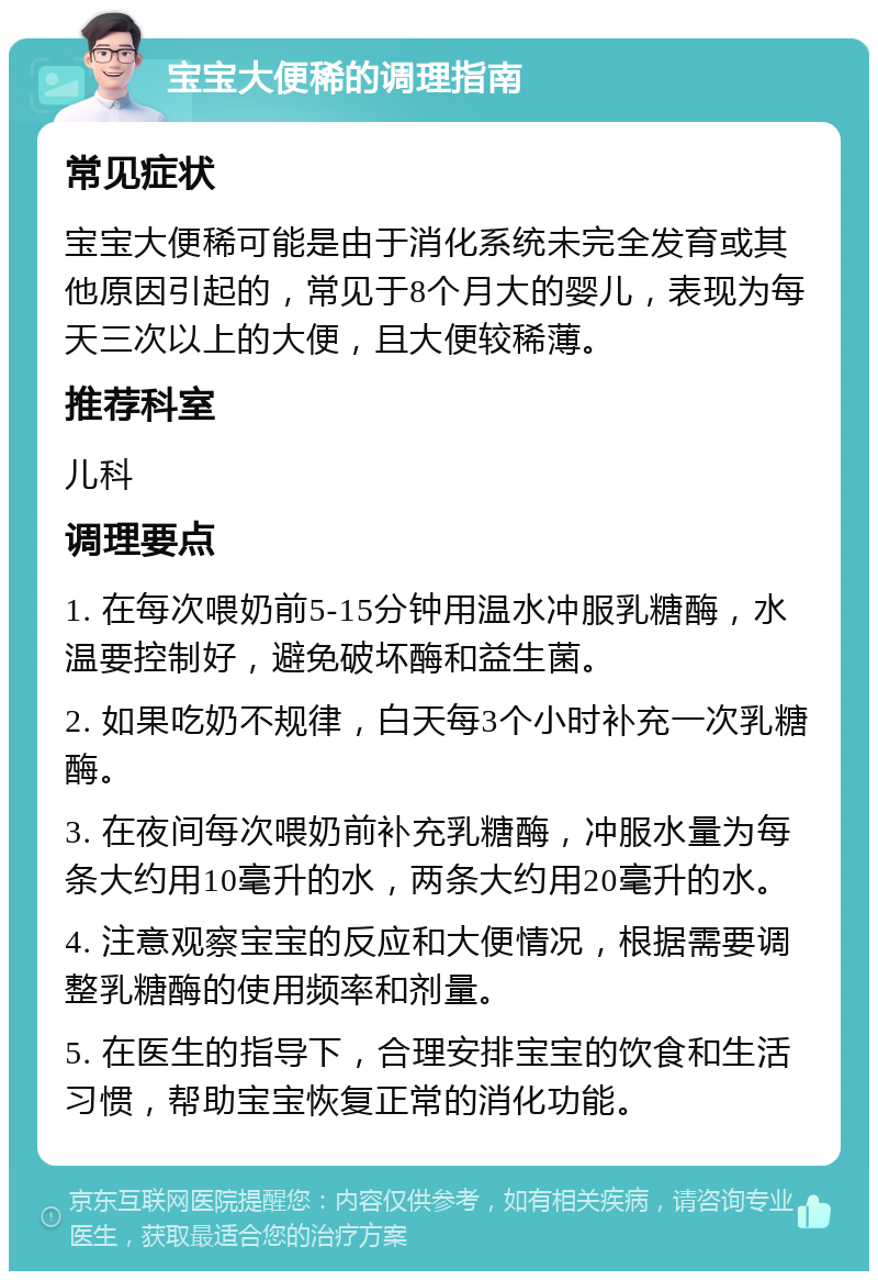 宝宝大便稀的调理指南 常见症状 宝宝大便稀可能是由于消化系统未完全发育或其他原因引起的，常见于8个月大的婴儿，表现为每天三次以上的大便，且大便较稀薄。 推荐科室 儿科 调理要点 1. 在每次喂奶前5-15分钟用温水冲服乳糖酶，水温要控制好，避免破坏酶和益生菌。 2. 如果吃奶不规律，白天每3个小时补充一次乳糖酶。 3. 在夜间每次喂奶前补充乳糖酶，冲服水量为每条大约用10毫升的水，两条大约用20毫升的水。 4. 注意观察宝宝的反应和大便情况，根据需要调整乳糖酶的使用频率和剂量。 5. 在医生的指导下，合理安排宝宝的饮食和生活习惯，帮助宝宝恢复正常的消化功能。