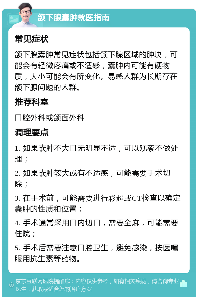 颌下腺囊肿就医指南 常见症状 颌下腺囊肿常见症状包括颌下腺区域的肿块，可能会有轻微疼痛或不适感，囊肿内可能有硬物质，大小可能会有所变化。易感人群为长期存在颌下腺问题的人群。 推荐科室 口腔外科或颌面外科 调理要点 1. 如果囊肿不大且无明显不适，可以观察不做处理； 2. 如果囊肿较大或有不适感，可能需要手术切除； 3. 在手术前，可能需要进行彩超或CT检查以确定囊肿的性质和位置； 4. 手术通常采用口内切口，需要全麻，可能需要住院； 5. 手术后需要注意口腔卫生，避免感染，按医嘱服用抗生素等药物。