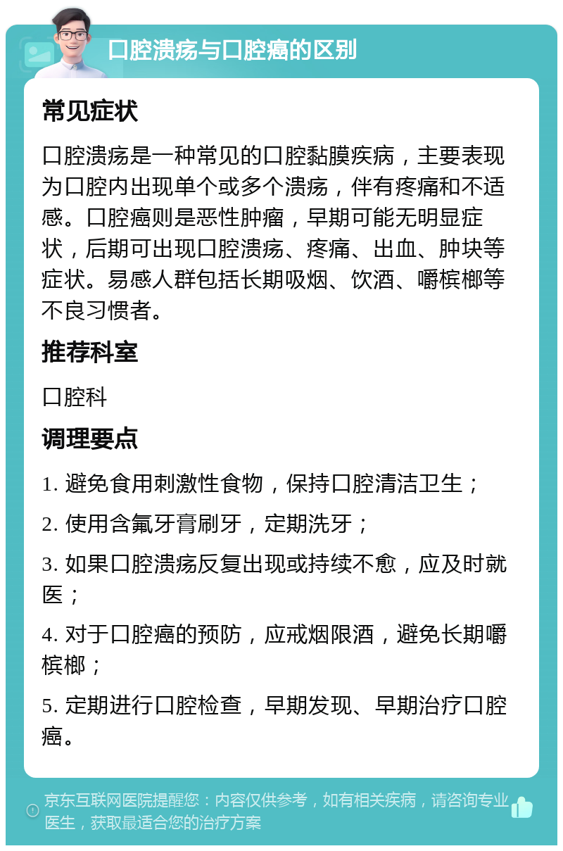 口腔溃疡与口腔癌的区别 常见症状 口腔溃疡是一种常见的口腔黏膜疾病，主要表现为口腔内出现单个或多个溃疡，伴有疼痛和不适感。口腔癌则是恶性肿瘤，早期可能无明显症状，后期可出现口腔溃疡、疼痛、出血、肿块等症状。易感人群包括长期吸烟、饮酒、嚼槟榔等不良习惯者。 推荐科室 口腔科 调理要点 1. 避免食用刺激性食物，保持口腔清洁卫生； 2. 使用含氟牙膏刷牙，定期洗牙； 3. 如果口腔溃疡反复出现或持续不愈，应及时就医； 4. 对于口腔癌的预防，应戒烟限酒，避免长期嚼槟榔； 5. 定期进行口腔检查，早期发现、早期治疗口腔癌。