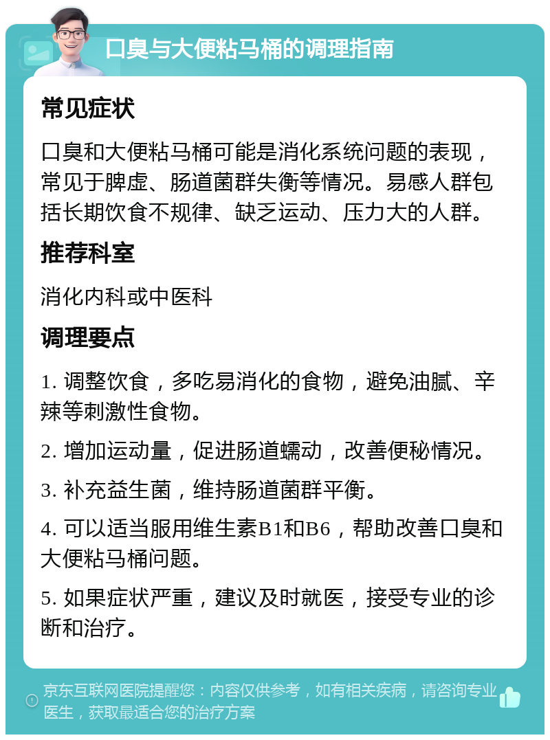 口臭与大便粘马桶的调理指南 常见症状 口臭和大便粘马桶可能是消化系统问题的表现，常见于脾虚、肠道菌群失衡等情况。易感人群包括长期饮食不规律、缺乏运动、压力大的人群。 推荐科室 消化内科或中医科 调理要点 1. 调整饮食，多吃易消化的食物，避免油腻、辛辣等刺激性食物。 2. 增加运动量，促进肠道蠕动，改善便秘情况。 3. 补充益生菌，维持肠道菌群平衡。 4. 可以适当服用维生素B1和B6，帮助改善口臭和大便粘马桶问题。 5. 如果症状严重，建议及时就医，接受专业的诊断和治疗。