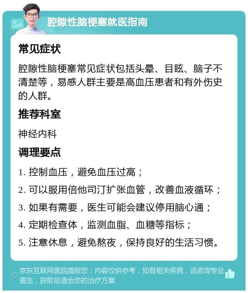 腔隙性脑梗塞就医指南 常见症状 腔隙性脑梗塞常见症状包括头晕、目眩、脑子不清楚等，易感人群主要是高血压患者和有外伤史的人群。 推荐科室 神经内科 调理要点 1. 控制血压，避免血压过高； 2. 可以服用倍他司汀扩张血管，改善血液循环； 3. 如果有需要，医生可能会建议停用脑心通； 4. 定期检查体，监测血脂、血糖等指标； 5. 注意休息，避免熬夜，保持良好的生活习惯。