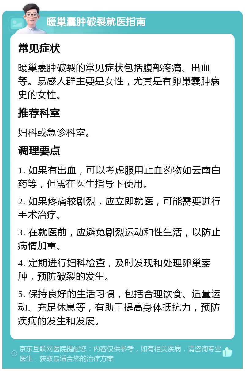 暖巢囊肿破裂就医指南 常见症状 暖巢囊肿破裂的常见症状包括腹部疼痛、出血等。易感人群主要是女性，尤其是有卵巢囊肿病史的女性。 推荐科室 妇科或急诊科室。 调理要点 1. 如果有出血，可以考虑服用止血药物如云南白药等，但需在医生指导下使用。 2. 如果疼痛较剧烈，应立即就医，可能需要进行手术治疗。 3. 在就医前，应避免剧烈运动和性生活，以防止病情加重。 4. 定期进行妇科检查，及时发现和处理卵巢囊肿，预防破裂的发生。 5. 保持良好的生活习惯，包括合理饮食、适量运动、充足休息等，有助于提高身体抵抗力，预防疾病的发生和发展。