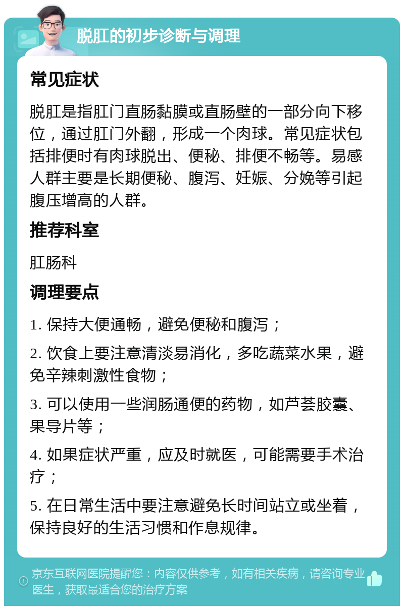 脱肛的初步诊断与调理 常见症状 脱肛是指肛门直肠黏膜或直肠壁的一部分向下移位，通过肛门外翻，形成一个肉球。常见症状包括排便时有肉球脱出、便秘、排便不畅等。易感人群主要是长期便秘、腹泻、妊娠、分娩等引起腹压增高的人群。 推荐科室 肛肠科 调理要点 1. 保持大便通畅，避免便秘和腹泻； 2. 饮食上要注意清淡易消化，多吃蔬菜水果，避免辛辣刺激性食物； 3. 可以使用一些润肠通便的药物，如芦荟胶囊、果导片等； 4. 如果症状严重，应及时就医，可能需要手术治疗； 5. 在日常生活中要注意避免长时间站立或坐着，保持良好的生活习惯和作息规律。