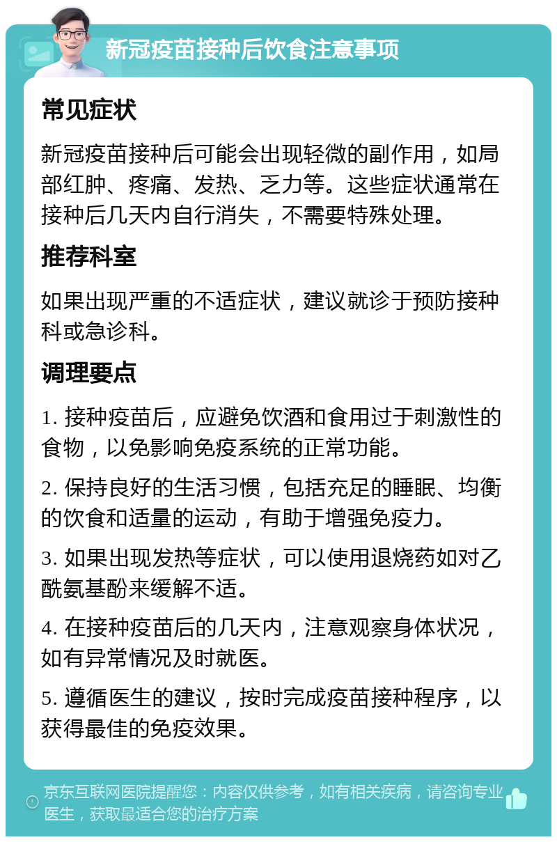 新冠疫苗接种后饮食注意事项 常见症状 新冠疫苗接种后可能会出现轻微的副作用，如局部红肿、疼痛、发热、乏力等。这些症状通常在接种后几天内自行消失，不需要特殊处理。 推荐科室 如果出现严重的不适症状，建议就诊于预防接种科或急诊科。 调理要点 1. 接种疫苗后，应避免饮酒和食用过于刺激性的食物，以免影响免疫系统的正常功能。 2. 保持良好的生活习惯，包括充足的睡眠、均衡的饮食和适量的运动，有助于增强免疫力。 3. 如果出现发热等症状，可以使用退烧药如对乙酰氨基酚来缓解不适。 4. 在接种疫苗后的几天内，注意观察身体状况，如有异常情况及时就医。 5. 遵循医生的建议，按时完成疫苗接种程序，以获得最佳的免疫效果。