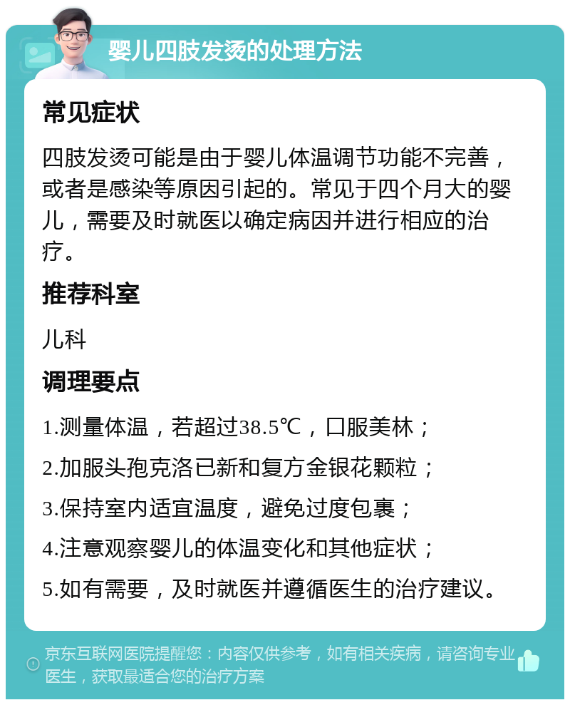 婴儿四肢发烫的处理方法 常见症状 四肢发烫可能是由于婴儿体温调节功能不完善，或者是感染等原因引起的。常见于四个月大的婴儿，需要及时就医以确定病因并进行相应的治疗。 推荐科室 儿科 调理要点 1.测量体温，若超过38.5℃，口服美林； 2.加服头孢克洛已新和复方金银花颗粒； 3.保持室内适宜温度，避免过度包裹； 4.注意观察婴儿的体温变化和其他症状； 5.如有需要，及时就医并遵循医生的治疗建议。