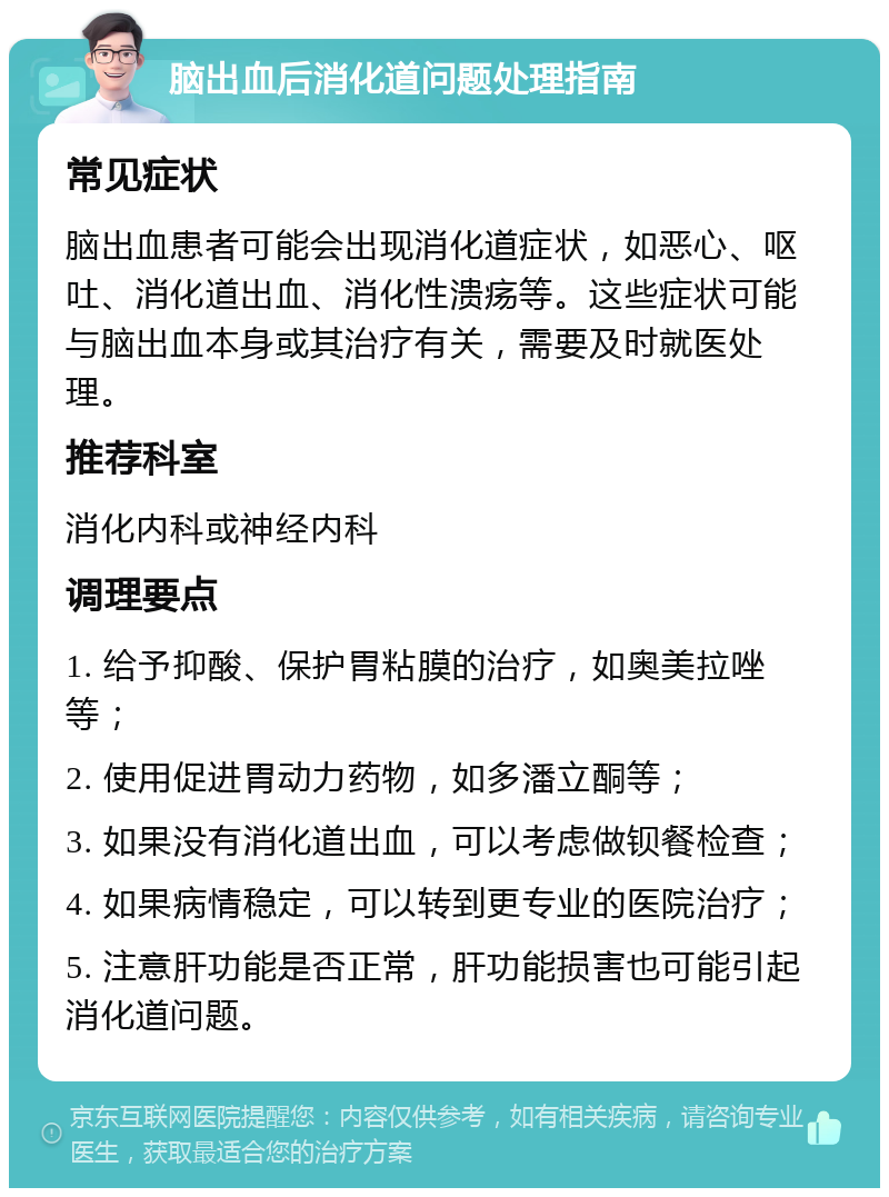 脑出血后消化道问题处理指南 常见症状 脑出血患者可能会出现消化道症状，如恶心、呕吐、消化道出血、消化性溃疡等。这些症状可能与脑出血本身或其治疗有关，需要及时就医处理。 推荐科室 消化内科或神经内科 调理要点 1. 给予抑酸、保护胃粘膜的治疗，如奥美拉唑等； 2. 使用促进胃动力药物，如多潘立酮等； 3. 如果没有消化道出血，可以考虑做钡餐检查； 4. 如果病情稳定，可以转到更专业的医院治疗； 5. 注意肝功能是否正常，肝功能损害也可能引起消化道问题。