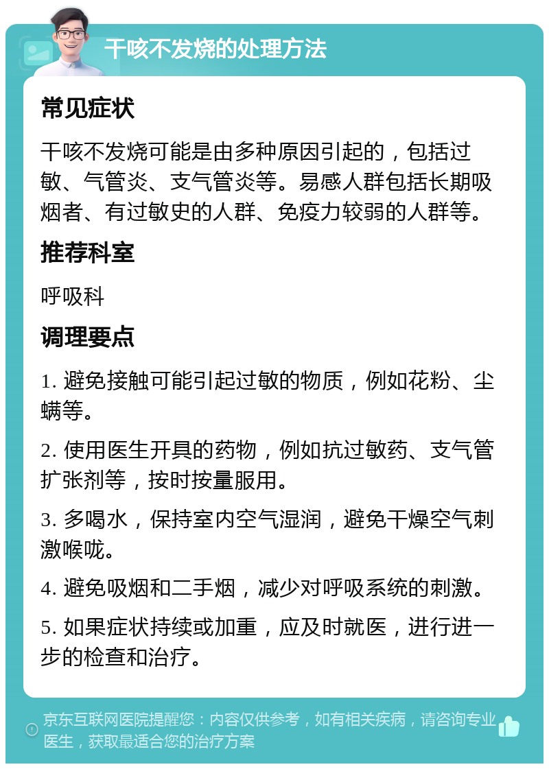 干咳不发烧的处理方法 常见症状 干咳不发烧可能是由多种原因引起的，包括过敏、气管炎、支气管炎等。易感人群包括长期吸烟者、有过敏史的人群、免疫力较弱的人群等。 推荐科室 呼吸科 调理要点 1. 避免接触可能引起过敏的物质，例如花粉、尘螨等。 2. 使用医生开具的药物，例如抗过敏药、支气管扩张剂等，按时按量服用。 3. 多喝水，保持室内空气湿润，避免干燥空气刺激喉咙。 4. 避免吸烟和二手烟，减少对呼吸系统的刺激。 5. 如果症状持续或加重，应及时就医，进行进一步的检查和治疗。