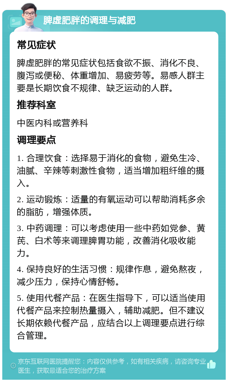 脾虚肥胖的调理与减肥 常见症状 脾虚肥胖的常见症状包括食欲不振、消化不良、腹泻或便秘、体重增加、易疲劳等。易感人群主要是长期饮食不规律、缺乏运动的人群。 推荐科室 中医内科或营养科 调理要点 1. 合理饮食：选择易于消化的食物，避免生冷、油腻、辛辣等刺激性食物，适当增加粗纤维的摄入。 2. 运动锻炼：适量的有氧运动可以帮助消耗多余的脂肪，增强体质。 3. 中药调理：可以考虑使用一些中药如党参、黄芪、白术等来调理脾胃功能，改善消化吸收能力。 4. 保持良好的生活习惯：规律作息，避免熬夜，减少压力，保持心情舒畅。 5. 使用代餐产品：在医生指导下，可以适当使用代餐产品来控制热量摄入，辅助减肥。但不建议长期依赖代餐产品，应结合以上调理要点进行综合管理。