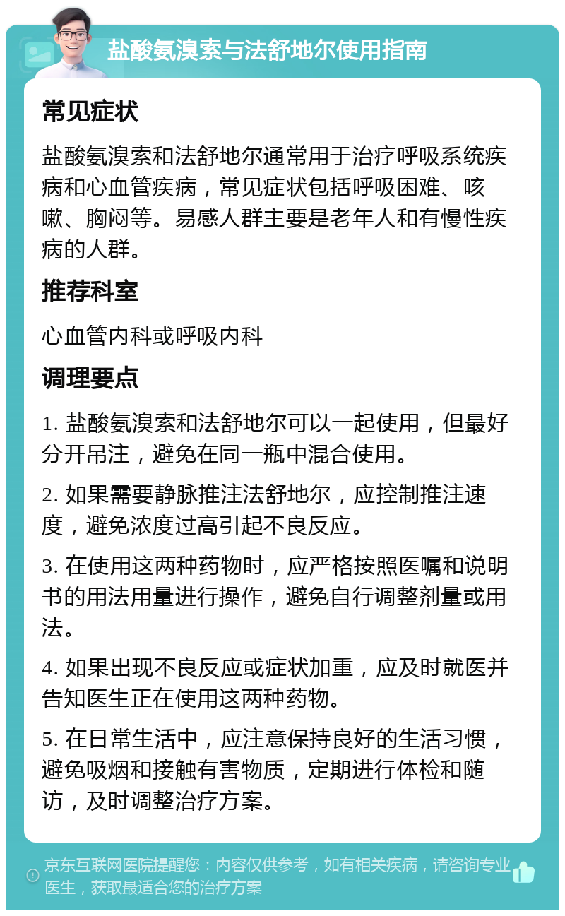 盐酸氨溴索与法舒地尔使用指南 常见症状 盐酸氨溴索和法舒地尔通常用于治疗呼吸系统疾病和心血管疾病，常见症状包括呼吸困难、咳嗽、胸闷等。易感人群主要是老年人和有慢性疾病的人群。 推荐科室 心血管内科或呼吸内科 调理要点 1. 盐酸氨溴索和法舒地尔可以一起使用，但最好分开吊注，避免在同一瓶中混合使用。 2. 如果需要静脉推注法舒地尔，应控制推注速度，避免浓度过高引起不良反应。 3. 在使用这两种药物时，应严格按照医嘱和说明书的用法用量进行操作，避免自行调整剂量或用法。 4. 如果出现不良反应或症状加重，应及时就医并告知医生正在使用这两种药物。 5. 在日常生活中，应注意保持良好的生活习惯，避免吸烟和接触有害物质，定期进行体检和随访，及时调整治疗方案。