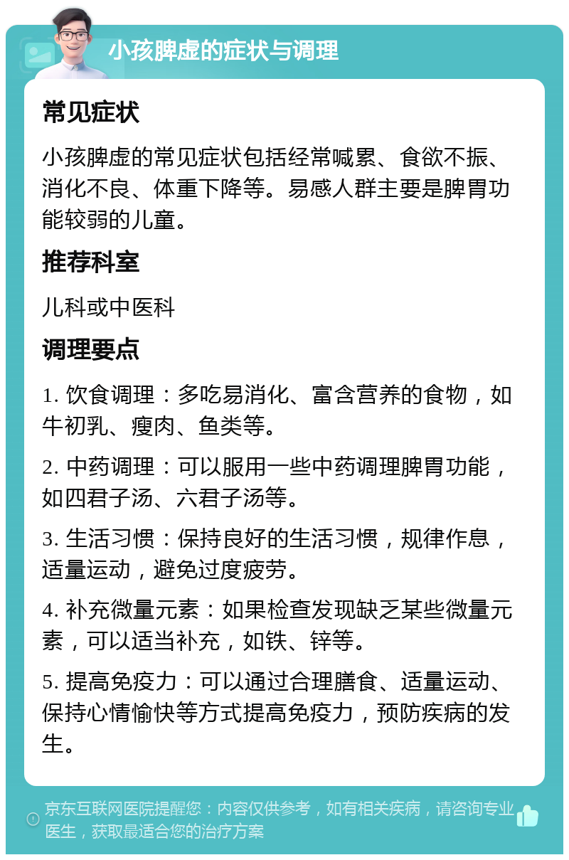 小孩脾虚的症状与调理 常见症状 小孩脾虚的常见症状包括经常喊累、食欲不振、消化不良、体重下降等。易感人群主要是脾胃功能较弱的儿童。 推荐科室 儿科或中医科 调理要点 1. 饮食调理：多吃易消化、富含营养的食物，如牛初乳、瘦肉、鱼类等。 2. 中药调理：可以服用一些中药调理脾胃功能，如四君子汤、六君子汤等。 3. 生活习惯：保持良好的生活习惯，规律作息，适量运动，避免过度疲劳。 4. 补充微量元素：如果检查发现缺乏某些微量元素，可以适当补充，如铁、锌等。 5. 提高免疫力：可以通过合理膳食、适量运动、保持心情愉快等方式提高免疫力，预防疾病的发生。