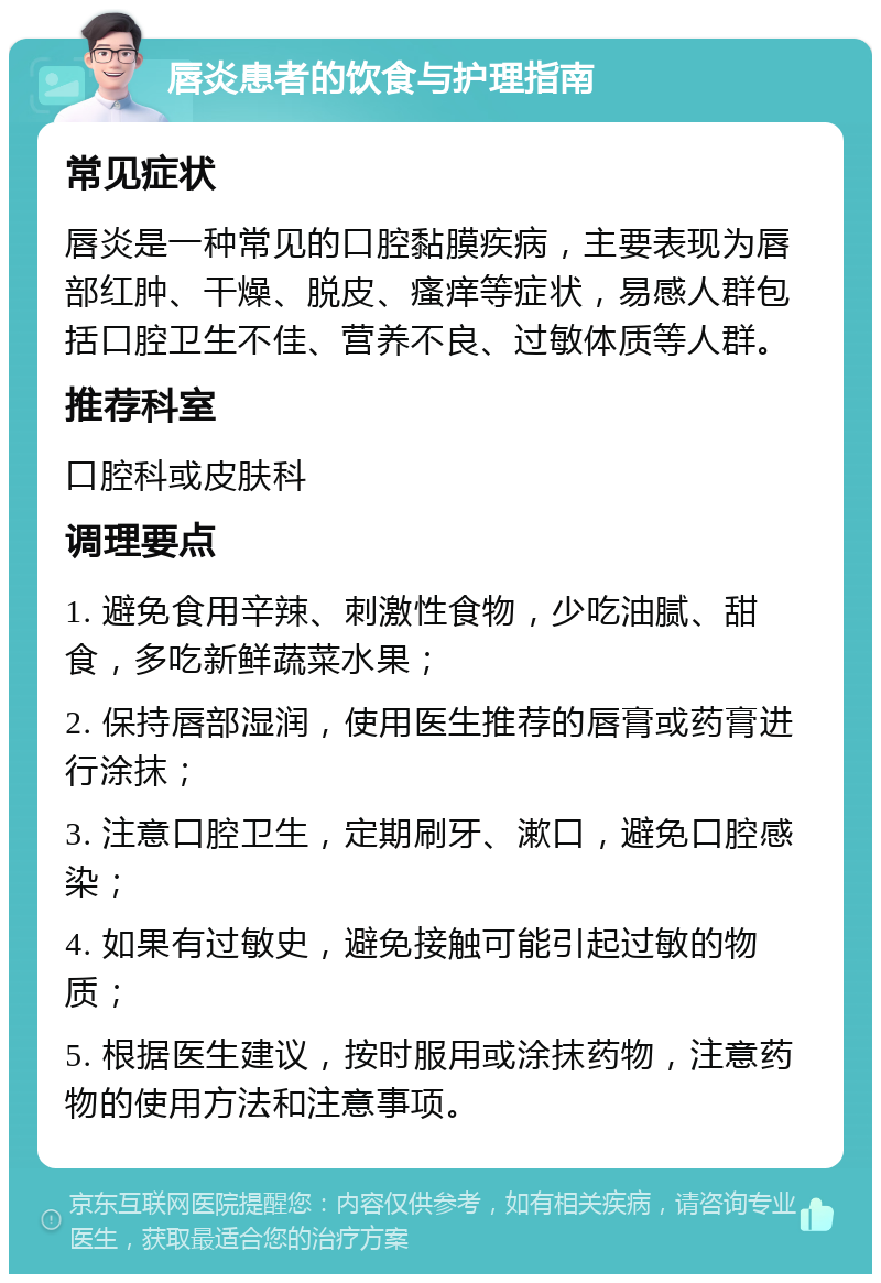 唇炎患者的饮食与护理指南 常见症状 唇炎是一种常见的口腔黏膜疾病，主要表现为唇部红肿、干燥、脱皮、瘙痒等症状，易感人群包括口腔卫生不佳、营养不良、过敏体质等人群。 推荐科室 口腔科或皮肤科 调理要点 1. 避免食用辛辣、刺激性食物，少吃油腻、甜食，多吃新鲜蔬菜水果； 2. 保持唇部湿润，使用医生推荐的唇膏或药膏进行涂抹； 3. 注意口腔卫生，定期刷牙、漱口，避免口腔感染； 4. 如果有过敏史，避免接触可能引起过敏的物质； 5. 根据医生建议，按时服用或涂抹药物，注意药物的使用方法和注意事项。