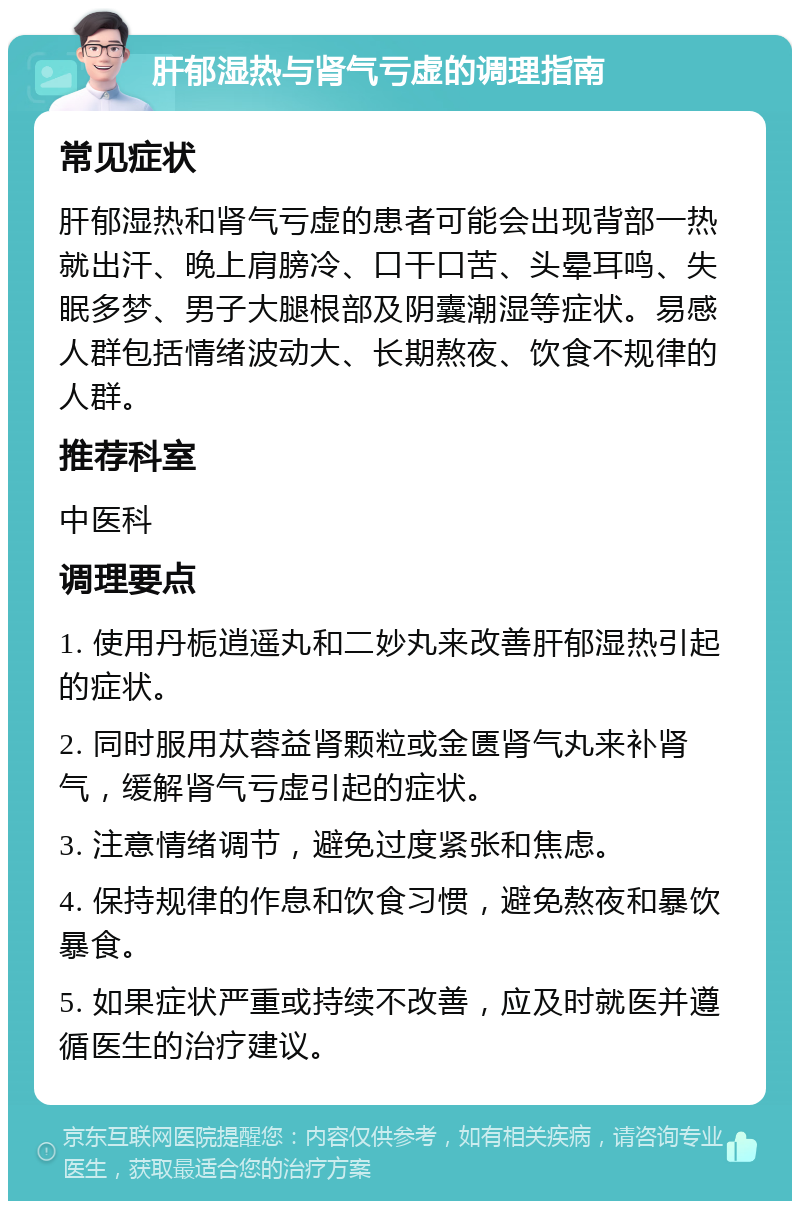 肝郁湿热与肾气亏虚的调理指南 常见症状 肝郁湿热和肾气亏虚的患者可能会出现背部一热就出汗、晚上肩膀冷、口干口苦、头晕耳鸣、失眠多梦、男子大腿根部及阴囊潮湿等症状。易感人群包括情绪波动大、长期熬夜、饮食不规律的人群。 推荐科室 中医科 调理要点 1. 使用丹栀逍遥丸和二妙丸来改善肝郁湿热引起的症状。 2. 同时服用苁蓉益肾颗粒或金匮肾气丸来补肾气，缓解肾气亏虚引起的症状。 3. 注意情绪调节，避免过度紧张和焦虑。 4. 保持规律的作息和饮食习惯，避免熬夜和暴饮暴食。 5. 如果症状严重或持续不改善，应及时就医并遵循医生的治疗建议。