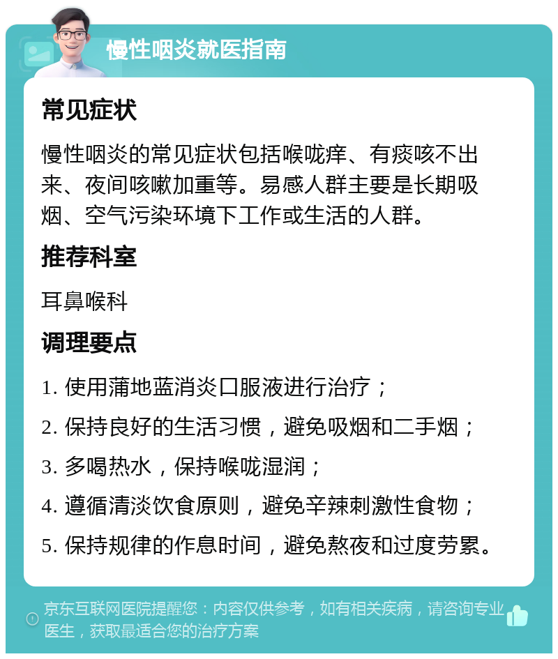 慢性咽炎就医指南 常见症状 慢性咽炎的常见症状包括喉咙痒、有痰咳不出来、夜间咳嗽加重等。易感人群主要是长期吸烟、空气污染环境下工作或生活的人群。 推荐科室 耳鼻喉科 调理要点 1. 使用蒲地蓝消炎口服液进行治疗； 2. 保持良好的生活习惯，避免吸烟和二手烟； 3. 多喝热水，保持喉咙湿润； 4. 遵循清淡饮食原则，避免辛辣刺激性食物； 5. 保持规律的作息时间，避免熬夜和过度劳累。