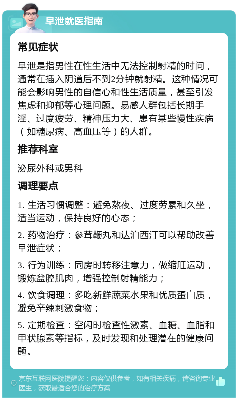 早泄就医指南 常见症状 早泄是指男性在性生活中无法控制射精的时间，通常在插入阴道后不到2分钟就射精。这种情况可能会影响男性的自信心和性生活质量，甚至引发焦虑和抑郁等心理问题。易感人群包括长期手淫、过度疲劳、精神压力大、患有某些慢性疾病（如糖尿病、高血压等）的人群。 推荐科室 泌尿外科或男科 调理要点 1. 生活习惯调整：避免熬夜、过度劳累和久坐，适当运动，保持良好的心态； 2. 药物治疗：参茸鞭丸和达泊西汀可以帮助改善早泄症状； 3. 行为训练：同房时转移注意力，做缩肛运动，锻炼盆腔肌肉，增强控制射精能力； 4. 饮食调理：多吃新鲜蔬菜水果和优质蛋白质，避免辛辣刺激食物； 5. 定期检查：空闲时检查性激素、血糖、血脂和甲状腺素等指标，及时发现和处理潜在的健康问题。