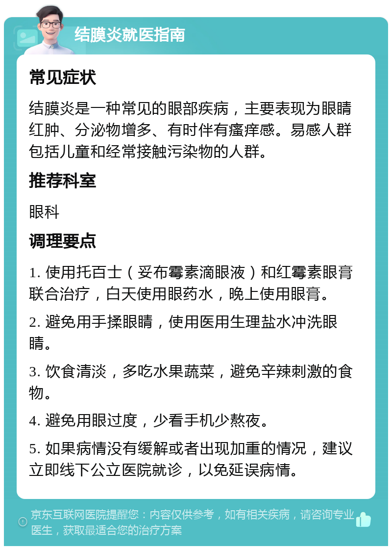 结膜炎就医指南 常见症状 结膜炎是一种常见的眼部疾病，主要表现为眼睛红肿、分泌物增多、有时伴有瘙痒感。易感人群包括儿童和经常接触污染物的人群。 推荐科室 眼科 调理要点 1. 使用托百士（妥布霉素滴眼液）和红霉素眼膏联合治疗，白天使用眼药水，晚上使用眼膏。 2. 避免用手揉眼睛，使用医用生理盐水冲洗眼睛。 3. 饮食清淡，多吃水果蔬菜，避免辛辣刺激的食物。 4. 避免用眼过度，少看手机少熬夜。 5. 如果病情没有缓解或者出现加重的情况，建议立即线下公立医院就诊，以免延误病情。