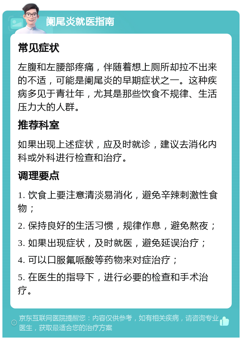 阑尾炎就医指南 常见症状 左腹和左腰部疼痛，伴随着想上厕所却拉不出来的不适，可能是阑尾炎的早期症状之一。这种疾病多见于青壮年，尤其是那些饮食不规律、生活压力大的人群。 推荐科室 如果出现上述症状，应及时就诊，建议去消化内科或外科进行检查和治疗。 调理要点 1. 饮食上要注意清淡易消化，避免辛辣刺激性食物； 2. 保持良好的生活习惯，规律作息，避免熬夜； 3. 如果出现症状，及时就医，避免延误治疗； 4. 可以口服氟哌酸等药物来对症治疗； 5. 在医生的指导下，进行必要的检查和手术治疗。