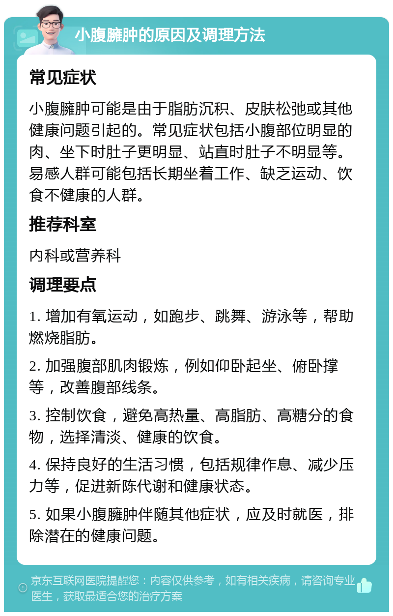 小腹臃肿的原因及调理方法 常见症状 小腹臃肿可能是由于脂肪沉积、皮肤松弛或其他健康问题引起的。常见症状包括小腹部位明显的肉、坐下时肚子更明显、站直时肚子不明显等。易感人群可能包括长期坐着工作、缺乏运动、饮食不健康的人群。 推荐科室 内科或营养科 调理要点 1. 增加有氧运动，如跑步、跳舞、游泳等，帮助燃烧脂肪。 2. 加强腹部肌肉锻炼，例如仰卧起坐、俯卧撑等，改善腹部线条。 3. 控制饮食，避免高热量、高脂肪、高糖分的食物，选择清淡、健康的饮食。 4. 保持良好的生活习惯，包括规律作息、减少压力等，促进新陈代谢和健康状态。 5. 如果小腹臃肿伴随其他症状，应及时就医，排除潜在的健康问题。