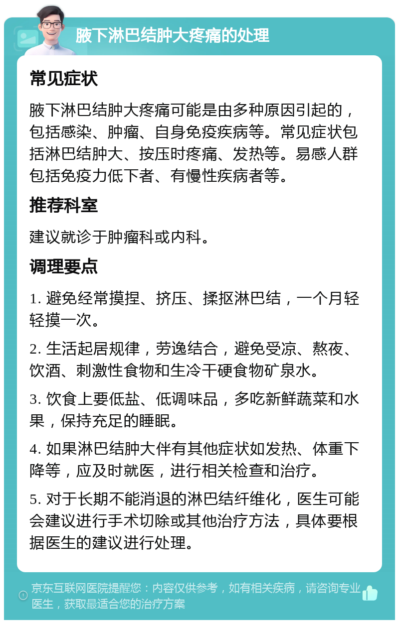 腋下淋巴结肿大疼痛的处理 常见症状 腋下淋巴结肿大疼痛可能是由多种原因引起的，包括感染、肿瘤、自身免疫疾病等。常见症状包括淋巴结肿大、按压时疼痛、发热等。易感人群包括免疫力低下者、有慢性疾病者等。 推荐科室 建议就诊于肿瘤科或内科。 调理要点 1. 避免经常摸捏、挤压、揉抠淋巴结，一个月轻轻摸一次。 2. 生活起居规律，劳逸结合，避免受凉、熬夜、饮酒、刺激性食物和生冷干硬食物矿泉水。 3. 饮食上要低盐、低调味品，多吃新鲜蔬菜和水果，保持充足的睡眠。 4. 如果淋巴结肿大伴有其他症状如发热、体重下降等，应及时就医，进行相关检查和治疗。 5. 对于长期不能消退的淋巴结纤维化，医生可能会建议进行手术切除或其他治疗方法，具体要根据医生的建议进行处理。