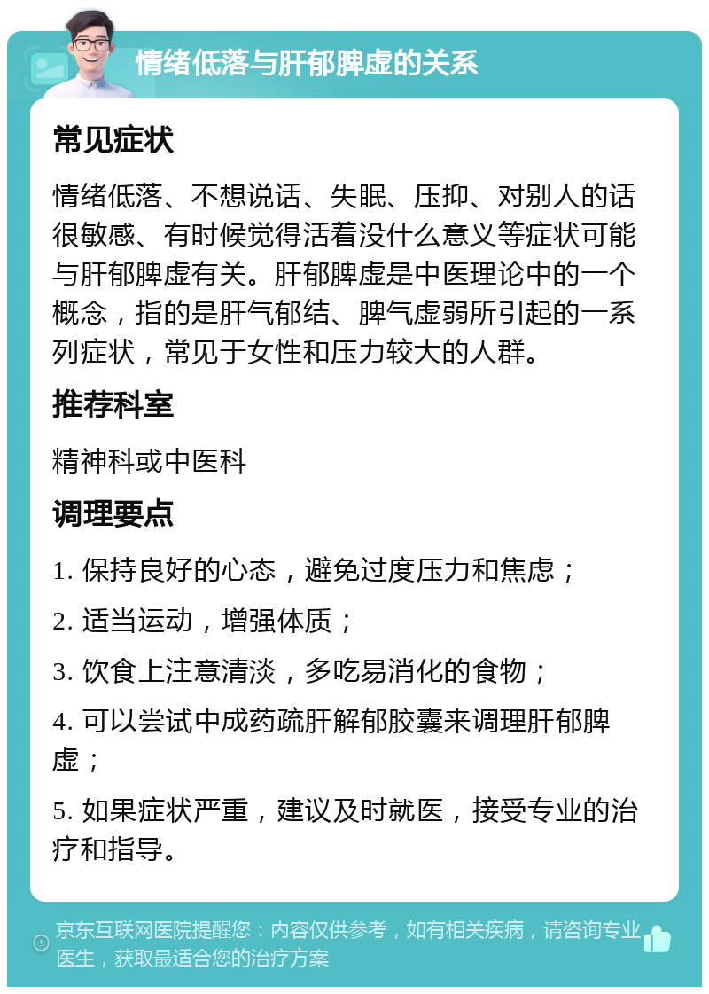 情绪低落与肝郁脾虚的关系 常见症状 情绪低落、不想说话、失眠、压抑、对别人的话很敏感、有时候觉得活着没什么意义等症状可能与肝郁脾虚有关。肝郁脾虚是中医理论中的一个概念，指的是肝气郁结、脾气虚弱所引起的一系列症状，常见于女性和压力较大的人群。 推荐科室 精神科或中医科 调理要点 1. 保持良好的心态，避免过度压力和焦虑； 2. 适当运动，增强体质； 3. 饮食上注意清淡，多吃易消化的食物； 4. 可以尝试中成药疏肝解郁胶囊来调理肝郁脾虚； 5. 如果症状严重，建议及时就医，接受专业的治疗和指导。