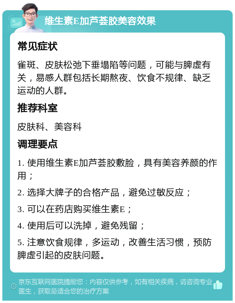 维生素E加芦荟胶美容效果 常见症状 雀斑、皮肤松弛下垂塌陷等问题，可能与脾虚有关，易感人群包括长期熬夜、饮食不规律、缺乏运动的人群。 推荐科室 皮肤科、美容科 调理要点 1. 使用维生素E加芦荟胶敷脸，具有美容养颜的作用； 2. 选择大牌子的合格产品，避免过敏反应； 3. 可以在药店购买维生素E； 4. 使用后可以洗掉，避免残留； 5. 注意饮食规律，多运动，改善生活习惯，预防脾虚引起的皮肤问题。