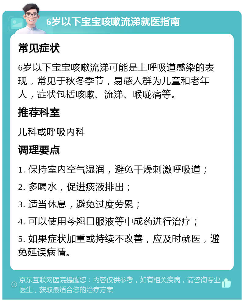 6岁以下宝宝咳嗽流涕就医指南 常见症状 6岁以下宝宝咳嗽流涕可能是上呼吸道感染的表现，常见于秋冬季节，易感人群为儿童和老年人，症状包括咳嗽、流涕、喉咙痛等。 推荐科室 儿科或呼吸内科 调理要点 1. 保持室内空气湿润，避免干燥刺激呼吸道； 2. 多喝水，促进痰液排出； 3. 适当休息，避免过度劳累； 4. 可以使用芩翘口服液等中成药进行治疗； 5. 如果症状加重或持续不改善，应及时就医，避免延误病情。