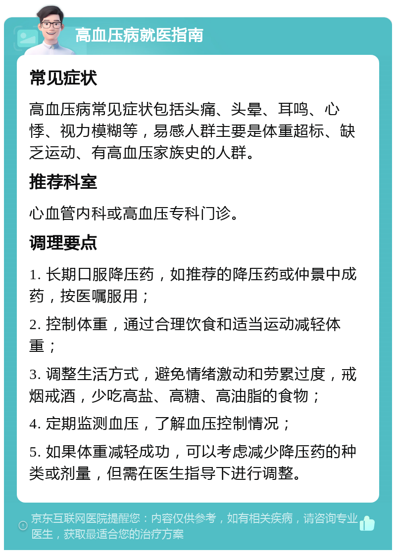 高血压病就医指南 常见症状 高血压病常见症状包括头痛、头晕、耳鸣、心悸、视力模糊等，易感人群主要是体重超标、缺乏运动、有高血压家族史的人群。 推荐科室 心血管内科或高血压专科门诊。 调理要点 1. 长期口服降压药，如推荐的降压药或仲景中成药，按医嘱服用； 2. 控制体重，通过合理饮食和适当运动减轻体重； 3. 调整生活方式，避免情绪激动和劳累过度，戒烟戒酒，少吃高盐、高糖、高油脂的食物； 4. 定期监测血压，了解血压控制情况； 5. 如果体重减轻成功，可以考虑减少降压药的种类或剂量，但需在医生指导下进行调整。