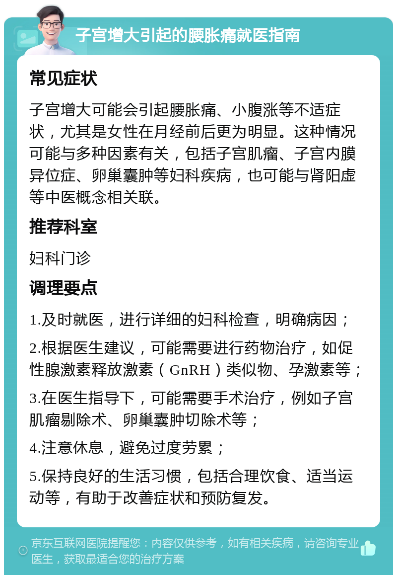 子宫增大引起的腰胀痛就医指南 常见症状 子宫增大可能会引起腰胀痛、小腹涨等不适症状，尤其是女性在月经前后更为明显。这种情况可能与多种因素有关，包括子宫肌瘤、子宫内膜异位症、卵巢囊肿等妇科疾病，也可能与肾阳虚等中医概念相关联。 推荐科室 妇科门诊 调理要点 1.及时就医，进行详细的妇科检查，明确病因； 2.根据医生建议，可能需要进行药物治疗，如促性腺激素释放激素（GnRH）类似物、孕激素等； 3.在医生指导下，可能需要手术治疗，例如子宫肌瘤剔除术、卵巢囊肿切除术等； 4.注意休息，避免过度劳累； 5.保持良好的生活习惯，包括合理饮食、适当运动等，有助于改善症状和预防复发。